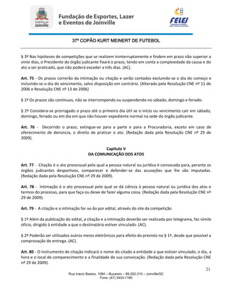 37º COPÃO KURT MEINERT DE FUTEBOL
21
Rua Inácio Bastos, 1084 – Bucarein – 89.202-310 – Joinville/SC
Fone: (47) 3433-1160
§ 3º Nas hipóteses de competições que se realizem ininterruptamente e findem em prazo não superior a
vinte dias, o Presidente do órgão judicante fixará o prazo, tendo em conta a complexidade da causa e do
ato a ser praticado, que não poderá exceder a três dias. (AC).
Art. 75 - Os prazos correrão da intimação ou citação e serão contados excluindo-se o dia do começo e
incluindo-se o dia do vencimento, salvo disposição em contrário. (Alterado pela Resolução CNE nº 11 de
2006 e Resolução CNE nº 13 de 2006)
§ 1º Os prazos são contínuos, não se interrompendo ou suspendendo no sábado, domingo e feriado.
§ 2º Considera-se prorrogado o prazo até o primeiro dia útil se o início ou vencimento cair em sábado,
domingo, feriado ou em dia em que não houver expediente normal na sede do órgão judicante.
Art. 76 - Decorrido o prazo, extingue-se para a parte e para a Procuradoria, exceto em caso de
oferecimento de denúncia, o direito de praticar o ato. (Redação dada pela Resolução CNE nº 29 de
2009).
Capítulo V
DA COMUNICAÇÃO DOS ATOS
Art. 77 - Citação é o ato processual pelo qual a pessoa natural ou jurídica é convocada para, perante os
órgãos judicantes desportivos, comparecer e defender-se das acusações que lhe são imputadas.
(Redação dada pela Resolução CNE nº 29 de 2009).
Art. 78 - Intimação é o ato processual pelo qual se dá ciência à pessoa natural ou jurídica dos atos e
termos do processo, para que faça ou deixe de fazer alguma coisa. (Redação dada pela Resolução CNE nº
29 de 2009).
Art. 79 - A citação e a intimação far-se-ão por edital, através do site da competição
§ 1º Além da publicação do edital, a citação e a intimação deverão ser realizada por telegrama, fac-símile
ofício, dirigido à entidade a que o destinatário estiver vinculado. (AC).
§ 2º Poderão ser utilizados outros meios eletrônicos para efeito do previsto no § 1º, desde que possível a
comprovação de entrega. (AC).
Art. 80 - O instrumento de citação indicará o nome do citado a entidade a que estiver vinculado, o dia, a
hora e o local de comparecimento e a finalidade de sua convocação. (Redação dada pela Resolução CNE
nº 29 de 2009).
 