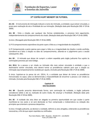 37º COPÃO KURT MEINERT DE FUTEBOL
22
Rua Inácio Bastos, 1084 – Bucarein – 89.202-310 – Joinville/SC
Fone: (47) 3433-1160
Art. 81 - O instrumento de intimação indicará o nome do intimado, a entidade a que estiver vinculado, o
prazo para realização do ato e finalidade de sua intimação. (Redação dada pela Resolução CNE nº 29 de
2009).
Art. 82 - Feita a citação, por qualquer das formas estabelecidas, o processo terá seguimento,
independentemente do comparecimento do citado. (Redação dada pela Resolução CNE nº 29 de 2009).
§ único. (Revogado pela Resolução CNE nº 29 de 2009).
§ 1º O comparecimento espontâneo da parte supre a falta ou a irregularidade da citação(AC).
§ 2º Comparecendo a parte apenas para arguir a falta ou a irregularidade da citação e sendo acolhida,
considerar-se-á feita a citação na data do comparecimento, adiando-se o julgamento para a sessão
subsequente. (AC).
Art. 83 - O intimado que deixar de cumprir a ordem expedida pelo órgão judicante fica sujeito às
cominações previstas por este Código.
Art. 83-A. Se a pessoa a ser citada ou intimada não mais estiver vinculada à entidade a que o
destinatário estiver vinculado, esta deverá tomar as providências cabíveis para que a citação ou
intimação seja tempestivamente recebida por aquela. (Incluído pela Resolução CNE nº 29 de 2009).
§ único. Sujeitam-se às penas do art. 220-A, III, a entidade que deixar de tomar as providências
mencionadas no caput, salvo se demonstrada a impossibilidade de encontrar a pessoa a ser citada ou
intimada. (Incluído pela Resolução CNE nº 29 de 2009).
Capítulo VI
DAS NULIDADES
Art. 84 - Quando prescrita determinada forma, sem cominação de nulidade, o órgão judicante
considerará válido o ato se, realizado de outro modo, lhe alcançar a finalidade. (Redação dada pela
Resolução CNE nº 29 de 2009).
Art. 85 - A nulidade dos atos deve ser alegada na primeira oportunidade em que couber à parte
manifestar-se nos autos e só será declarada se ficar comprovada a inobservância ou violação dos
princípios que orientam o processo desportivo.
§ único. O órgão judicante, ao declarar a nulidade, definirá os atos atingidos, ordenando as providências
necessárias, a fim de que sejam repetidos ou retificados.
 