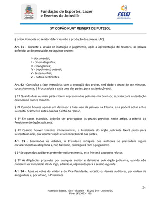 37º COPÃO KURT MEINERT DE FUTEBOL
24
Rua Inácio Bastos, 1084 – Bucarein – 89.202-310 – Joinville/SC
Fone: (47) 3433-1160
§ único. Compete ao relator deferir ou não a produção das provas. (AC).
Art. 91 - Durante a sessão de instrução e julgamento, após a apresentação do relatório, as provas
deferidas serão produzidas na seguinte ordem:
I - documental;
II - cinematográfica;
III - fonográfica;
IV - depoimento pessoal;
V - testemunhal;
VI - outras pertinentes.
Art. 92 - Concluída a fase instrutória, com a produção das provas, será dado o prazo de dez minutos,
sucessivamente, à Procuradoria e cada uma das partes, para sustentação oral.
§ 1º Quando duas ou mais partes forem representadas pelo mesmo defensor, o prazo para sustentação
oral será de quinze minutos.
§ 2º Quando houver apenas um defensor a fazer uso da palavra na tribuna, este poderá optar entre
sustentar oralmente antes ou após o voto do relator.
§ 3º Em casos especiais, poderão ser prorrogados os prazos previstos neste artigo, a critério do
Presidente do órgão judicante.
§ 4º Quando houver terceiros intervenientes, o Presidente do órgão judicante fixará prazo para
sustentação oral, que ocorrerá após a sustentação oral das partes.
Art. 93 - Encerrados os debates, o Presidente indagará dos auditores se pretendem algum
esclarecimento ou diligência e, não havendo, prosseguirá com o julgamento.
§ 1º Se algum dos auditores pretender esclarecimento, este lhe será dado pelo relator.
§ 2º As diligências propostas por qualquer auditor e deferidas pelo órgão judicante, quando não
puderem ser cumpridas desde logo, adiarão o julgamento para a sessão seguinte.
Art. 94 - Após os votos do relator e do Vice-Presidente, votarão os demais auditores, por ordem de
antiguidade e, por último, o Presidente.
 