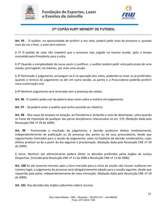 37º COPÃO KURT MEINERT DE FUTEBOL
25
Rua Inácio Bastos, 1084 – Bucarein – 89.202-310 – Joinville/SC
Fone: (47) 3433-1160
Art. 95 - O auditor, na oportunidade de proferir o seu voto, poderá pedir vista do processo e, quando
mais de um o fizer, a vista será comum.
§ 1º O pedido de vista não impedirá que o processo seja julgado na mesma sessão, após o tempo
concedido pelo Presidente para a vista.
§ 2º Quando a complexidade da causa assim o justificar, o auditor poderá pedir vista pelo prazo de uma
sessão, prorrogável, no máximo, por mais uma sessão.
§ 3º Reiniciado o julgamento, prosseguir-se-á na apuração dos votos, podendo-se rever os já proferidos;
quando o reinício do julgamento se der em outra sessão, as partes e a Procuradoria poderão proferir
nova sustentação oral.
§ 4º Nenhum julgamento será reiniciado sem a presença do relator.
Art. 96 - O auditor pode usar da palavra duas vezes sobre a matéria em julgamento.
Art. 97 - Só poderá votar o auditor que tenha assistido ao relatório.
Art. 98 - Nos casos de empate na votação, ao Presidente é atribuído o voto de desempate, salvo quando
se tratar de imposição de qualquer das penas disciplinares relacionadas no art. 170. (Redação dada pela
Resolução CNE nº 29 de 2009).
Art. 99 - Proclamado o resultado do julgamento, a decisão produzirá efeitos imediatamente,
independentemente de publicação ou da presença das partes ou de seus procuradores, desde que
regularmente intimados para a sessão de julgamento, salvo na hipótese de decisão condenatória, cujos
efeitos produzir-se-ão a partir do dia seguinte à proclamação. (Redação dada pela Resolução CNE nº 29
de 2009).
§ único. Nenhum ato administrativo poderá afetar as decisões proferidas pelos órgãos da Justiça
Desportiva. (Incluído pela Resolução CNE nº 11 de 2006 e Resolução CNE nº 13 de 2006)
Art. 100 Se até sessenta minutos após a hora marcada para o início da sessão não houver auditores em
número legal, o julgamento do processo será obrigatoriamente adiado para a sessão seguinte, desde que
requerido pela parte, independentemente de nova intimação. (Redação dada pela Resolução CNE nº 29
de 2009).
Art. 101. Das decisões dos órgãos judicantes caberá recurso.
 