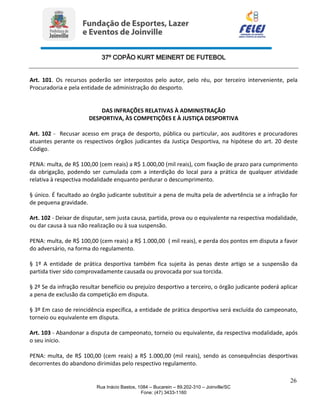 37º COPÃO KURT MEINERT DE FUTEBOL
26
Rua Inácio Bastos, 1084 – Bucarein – 89.202-310 – Joinville/SC
Fone: (47) 3433-1160
Art. 101. Os recursos poderão ser interpostos pelo autor, pelo réu, por terceiro interveniente, pela
Procuradoria e pela entidade de administração do desporto.
DAS INFRAÇÕES RELATIVAS À ADMINISTRAÇÃO
DESPORTIVA, ÀS COMPETIÇÕES E À JUSTIÇA DESPORTIVA
Art. 102 - Recusar acesso em praça de desporto, pública ou particular, aos auditores e procuradores
atuantes perante os respectivos órgãos judicantes da Justiça Desportiva, na hipótese do art. 20 deste
Código.
PENA: multa, de R$ 100,00 (cem reais) a R$ 1.000,00 (mil reais), com fixação de prazo para cumprimento
da obrigação, podendo ser cumulada com a interdição do local para a prática de qualquer atividade
relativa à respectiva modalidade enquanto perdurar o descumprimento.
§ único. É facultado ao órgão judicante substituir a pena de multa pela de advertência se a infração for
de pequena gravidade.
Art. 102 - Deixar de disputar, sem justa causa, partida, prova ou o equivalente na respectiva modalidade,
ou dar causa à sua não realização ou à sua suspensão.
PENA: multa, de R$ 100,00 (cem reais) a R$ 1.000,00 ( mil reais), e perda dos pontos em disputa a favor
do adversário, na forma do regulamento.
§ 1º A entidade de prática desportiva também fica sujeita às penas deste artigo se a suspensão da
partida tiver sido comprovadamente causada ou provocada por sua torcida.
§ 2º Se da infração resultar benefício ou prejuízo desportivo a terceiro, o órgão judicante poderá aplicar
a pena de exclusão da competição em disputa.
§ 3º Em caso de reincidência específica, a entidade de prática desportiva será excluída do campeonato,
torneio ou equivalente em disputa.
Art. 103 - Abandonar a disputa de campeonato, torneio ou equivalente, da respectiva modalidade, após
o seu início.
PENA: multa, de R$ 100,00 (cem reais) a R$ 1.000,00 (mil reais), sendo as consequências desportivas
decorrentes do abandono dirimidas pelo respectivo regulamento.
 