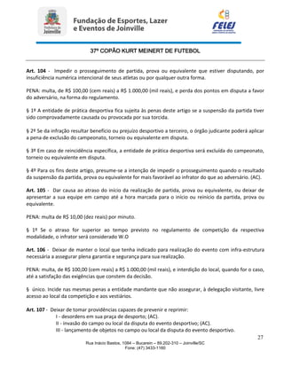 37º COPÃO KURT MEINERT DE FUTEBOL
27
Rua Inácio Bastos, 1084 – Bucarein – 89.202-310 – Joinville/SC
Fone: (47) 3433-1160
Art. 104 - Impedir o prosseguimento de partida, prova ou equivalente que estiver disputando, por
insuficiência numérica intencional de seus atletas ou por qualquer outra forma.
PENA: multa, de R$ 100,00 (cem reais) a R$ 1.000,00 (mil reais), e perda dos pontos em disputa a favor
do adversário, na forma do regulamento.
§ 1º A entidade de prática desportiva fica sujeita às penas deste artigo se a suspensão da partida tiver
sido comprovadamente causada ou provocada por sua torcida.
§ 2º Se da infração resultar benefício ou prejuízo desportivo a terceiro, o órgão judicante poderá aplicar
a pena de exclusão do campeonato, torneio ou equivalente em disputa.
§ 3º Em caso de reincidência específica, a entidade de prática desportiva será excluída do campeonato,
torneio ou equivalente em disputa.
§ 4º Para os fins deste artigo, presume-se a intenção de impedir o prosseguimento quando o resultado
da suspensão da partida, prova ou equivalente for mais favorável ao infrator do que ao adversário. (AC).
Art. 105 - Dar causa ao atraso do início da realização de partida, prova ou equivalente, ou deixar de
apresentar a sua equipe em campo até a hora marcada para o início ou reinício da partida, prova ou
equivalente.
PENA: multa de R$ 10,00 (dez reais) por minuto.
§ 1º Se o atraso for superior ao tempo previsto no regulamento de competição da respectiva
modalidade, o infrator será considerado W.O
Art. 106 - Deixar de manter o local que tenha indicado para realização do evento com infra-estrutura
necessária a assegurar plena garantia e segurança para sua realização.
PENA: multa, de R$ 100,00 (cem reais) a R$ 1.000,00 (mil reais), e interdição do local, quando for o caso,
até a satisfação das exigências que constem da decisão.
§ único. Incide nas mesmas penas a entidade mandante que não assegurar, à delegação visitante, livre
acesso ao local da competição e aos vestiários.
Art. 107 - Deixar de tomar providências capazes de prevenir e reprimir:
I - desordens em sua praça de desporto; (AC).
II - invasão do campo ou local da disputa do evento desportivo; (AC).
III - lançamento de objetos no campo ou local da disputa do evento desportivo.
 