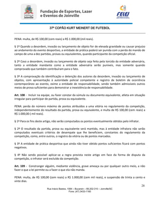 37º COPÃO KURT MEINERT DE FUTEBOL
28
Rua Inácio Bastos, 1084 – Bucarein – 89.202-310 – Joinville/SC
Fone: (47) 3433-1160
PENA: multa, de R$ 100,00 (cem reais) a R$ 1.000,00 (mil reais).
§ 1º Quando a desordem, invasão ou lançamento de objeto for de elevada gravidade ou causar prejuízo
ao andamento do evento desportivo, a entidade de prática poderá ser punida com a perda do mando de
campo de uma a dez partidas, provas ou equivalentes, quando participante da competição oficial.
§ 2º Caso a desordem, invasão ou lançamento de objeto seja feito pela torcida da entidade adversária,
tanto a entidade mandante como a entidade adversária serão puníveis, mas somente quando
comprovado que também contribuíram para o fato.
§ 3º A comprovação da identificação e detenção dos autores da desordem, invasão ou lançamento de
objetos, com apresentação à autoridade policial competente e registro de boletim de ocorrência
contemporâneo ao evento, exime a entidade de responsabilidade, sendo também admissíveis outros
meios de prova suficientes para demonstrar a inexistência de responsabilidade.
Art. 108 - Incluir na equipe, ou fazer constar da súmula ou documento equivalente, atleta em situação
irregular para participar de partida, prova ou equivalente.
PENA: perda do número máximo de pontos atribuídos a uma vitória no regulamento da competição,
independentemente do resultado da partida, prova ou equivalente, e multa de R$ 100,00 (cem reais) a
R$ 1.000,00 ( mil reais).
§ 1º Para os fins deste artigo, não serão computados os pontos eventualmente obtidos pelo infrator.
§ 2º O resultado da partida, prova ou equivalente será mantido, mas à entidade infratora não serão
computados eventuais critérios de desempate que lhe beneficiem, constantes do regulamento da
competição, como, entre outros, o registro da vitória ou de pontos marcados.
§ 3º A entidade de prática desportiva que ainda não tiver obtido pontos suficientes ficará com pontos
negativos.
§ 4º Não sendo possível aplicar-se a regra prevista neste artigo em face da forma de disputa da
competição, o infrator será excluído da competição.
Art. 109 - Constranger alguém, mediante violência, grave ameaça ou por qualquer outro meio, a não
fazer o que a lei permite ou a fazer o que ela não manda.
PENA: multa, de R$ 100,00 (cem reais) a R$ 1.000,00 (cem mil reais), e suspensão de trinta a cento e
vinte dias.
 