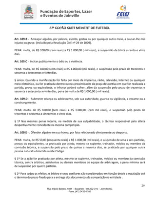37º COPÃO KURT MEINERT DE FUTEBOL
29
Rua Inácio Bastos, 1084 – Bucarein – 89.202-310 – Joinville/SC
Fone: (47) 3433-1160
Art. 109.B - Ameaçar alguém, por palavra, escrito, gestos ou por qualquer outro meio, a causar-lhe mal
injusto ou grave. (Incluído pela Resolução CNE nº 29 de 2009).
PENA: multa, de R$ 100,00 (cem reais) a R$ 1.000,00 ( mil reais), e suspensão de trinta a cento e vinte
dias.
Art. 109.C - Incitar publicamente o ódio ou a violência.
PENA: multa, de R$ 100,00 (cem reais) a R$ 1.000,00 (mil reais), e suspensão pelo prazo de trezentos e
sessenta a setecentos e vinte dias.
§ único. Quando a manifestação for feita por meio da imprensa, rádio, televisão, Internet ou qualquer
meio eletrônico, ou for praticada dentro ou nas proximidades da praça desportiva em que for realizada a
partida, prova ou equivalente, o infrator poderá sofrer, além da suspensão pelo prazo de trezentos e
sessenta a setecentos e vinte dias, pena de multa de R$ 1.000,00 ( mil reais).
Art. 109.D - Submeter criança ou adolescente, sob sua autoridade, guarda ou vigilância, a vexame ou a
constrangimento.
PENA: multa, de R$ 100,00 (cem reais) a R$ 1.000,00 (cem mil reais), e suspensão pelo prazo de
trezentos e sessenta a setecentos e vinte dias.
§ 1º Nas mesmas penas incorre, na medida de sua culpabilidade, o técnico responsável pelo atleta
desportivamente reincidente na mesma competição.
Art. 109.E - . Ofender alguém em sua honra, por fato relacionado diretamente ao desporto.
PENA: multa, de R$ 50,00 (cinquenta reais) a R$ 1.000,00 (mil reais), e suspensão de uma a seis partidas,
provas ou equivalentes, se praticada por atleta, mesmo se suplente, treinador, médico ou membro da
comissão técnica, e suspensão pelo prazo de quinze a noventa dias, se praticada por qualquer outra
pessoa natural submetida a este Código.
§ 1º Se a ação for praticada por atleta, mesmo se suplente, treinador, médico ou membro da comissão
técnica, contra árbitros, assistentes ou demais membros de equipe de arbitragem, a pena mínima será
de suspensão por quatro partidas.
§ 2º Para todos os efeitos, o árbitro e seus auxiliares são considerados em função desde a escalação até
o término do prazo fixado para a entrega dos documentos da competição na entidade .
 