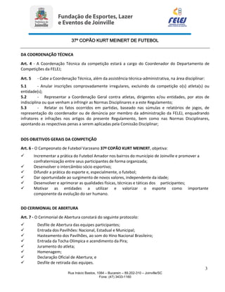 37º COPÃO KURT MEINERT DE FUTEBOL
3
Rua Inácio Bastos, 1084 – Bucarein – 89.202-310 – Joinville/SC
Fone: (47) 3433-1160
DA COORDENAÇÃO TÉCNICA
Art. 4 - A Coordenação Técnica da competição estará a cargo do Coordenador do Departamento de
Competições da FELEJ;
Art. 5 - Cabe a Coordenação Técnica, além da assistência técnica-administrativa, na área disciplinar:
5.1 - Anular inscrições comprovadamente irregulares, excluindo da competição o(s) atleta(s) ou
entidade(s);
5.2 - Representar a Coordenação Geral contra atletas, dirigentes e/ou entidades, por atos de
indisciplina ou que venham a infringir as Normas Disciplinares e a este Regulamento;
5.3 - Relatar os fatos ocorridos em partidas, baseado nas súmulas e relatórios de jogos, de
representação do coordenador ou de denúncia por membro da administração da FELEJ, enquadrando
infratores e infrações nos artigos do presente Regulamento, bem como nas Normas Disciplinares,
apontando as respectivas penas a serem aplicadas pela Comissão Disciplinar;
DOS OBJETIVOS GERAIS DA COMPETIÇÃO
Art. 6 - O Campeonato de Futebol Varzeano 37º COPÃO KURT MEINERT, objetiva:
 Incrementar a prática do Futebol Amador nos bairros do município de Joinville e promover a
confraternização entre seus participantes de forma organizada;
 Desenvolver o intercâmbio sócio esportivo;
 Difundir a prática do esporte e, especialmente, o futebol;
 Dar oportunidade ao surgimento de novos valores, independente da idade;
 Desenvolver e aprimorar as qualidades físicas, técnicas e táticas dos participantes;
 Motivar as entidades a utilizar e valorizar o esporte como importante
componente da evolução do ser humano.
DO CERIMONIAL DE ABERTURA
Art. 7 - O Cerimonial de Abertura constará do seguinte protocolo:
 Desfile de Abertura das equipes participantes;
 Entrada dos Pavilhões: Nacional, Estadual e Municipal;
 Hasteamento dos Pavilhões, ao som do Hino Nacional Brasileiro;
 Entrada da Tocha Olímpica e acendimento da Pira;
 Juramento do atleta;
 Homenagem;
 Declaração Oficial de Abertura; e
 Desfile de retirada das equipes.
 