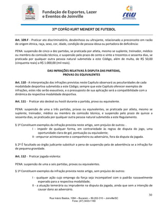 37º COPÃO KURT MEINERT DE FUTEBOL
30
Rua Inácio Bastos, 1084 – Bucarein – 89.202-310 – Joinville/SC
Fone: (47) 3433-1160
Art. 109.F - Praticar ato discriminatório, desdenhoso ou ultrajante, relacionado a preconceito em razão
de origem étnica, raça, sexo, cor, idade, condição de pessoa idosa ou portadora de deficiência:
PENA: suspensão de cinco a dez partidas, se praticada por atleta, mesmo se suplente, treinador, médico
ou membro da comissão técnica, e suspensão pelo prazo de cento e vinte a trezentos e sessenta dias, se
praticada por qualquer outra pessoa natural submetida a este Código, além de multa, de R$ 50,00
(cinquenta reais) a R$ 1.000,00 (mil reais).
DAS INFRAÇÕES RELATIVAS À DISPUTA DAS PARTIDAS,
PROVAS OU EQUIVALENTES
Art. 110 - A interpretação das infrações previstas neste Capítulo observará as peculiaridades de cada
modalidade desportiva submetida a este Código; sempre que este Capítulo oferecer exemplos de
infrações, estes não serão exaustivos, e o pressuposto de sua aplicação será a compatibilidade com a
dinâmica da respectiva modalidade desportiva.
Art. 111 - Praticar ato desleal ou hostil durante a partida, prova ou equivalente.
PENA: suspensão de uma a três partidas, provas ou equivalentes, se praticada por atleta, mesmo se
suplente, treinador, médico ou membro da comissão técnica, e suspensão pelo prazo de quinze a
sessenta dias, se praticada por qualquer outra pessoa natural submetida a este Regulamento.
§ 1º Constituem exemplos da infração prevista neste artigo, sem prejuízo de outros: .
I - impedir de qualquer forma, em contrariedade às regras de disputa do jogo, uma
oportunidade clara de gol, pontuação ou equivalente;
II - empurrar acintosamente o companheiro ou adversário, fora da disputa da jogada.
§ 2º É facultado ao órgão judicante substituir a pena de suspensão pela de advertência se a infração for
de pequena gravidade.
Art. 112 - Praticar jogada violenta:
PENA: suspensão de uma a seis partidas, provas ou equivalentes.
§ 1º Constituem exemplos da infração prevista neste artigo, sem prejuízo de outros:
I - qualquer ação cujo emprego da força seja incompatível com o padrão razoavelmente
esperado para a respectiva modalidade;
II - a atuação temerária ou imprudente na disputa da jogada, ainda que sem a intenção de
causar dano ao adversário.
 