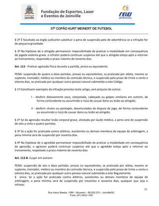 37º COPÃO KURT MEINERT DE FUTEBOL
31
Rua Inácio Bastos, 1084 – Bucarein – 89.202-310 – Joinville/SC
Fone: (47) 3433-1160
§ 2º É facultado ao órgão judicante substituir a pena de suspensão pela de advertência se a infração for
de pequena gravidade.
§ 3º Na hipótese de o atingido permanecer impossibilitado de praticar a modalidade em consequência
de jogada violenta grave, o infrator poderá continuar suspenso até que o atingido esteja apto a retornar
ao treinamento, respeitado o prazo máximo de noventa dias.
Art. 113 - Praticar agressão física durante a partida, prova ou equivalente.
PENA: suspensão de quatro a doze partidas, provas ou equivalentes, se praticada por atleta, mesmo se
suplente, treinador, médico ou membro da comissão técnica, e suspensão pelo prazo de trinta a cento e
oitenta dias, se praticada por qualquer outra pessoa natural submetida a este Código.
§ 1º Constituem exemplos da infração prevista neste artigo, sem prejuízo de outros:
I - desferir dolosamente soco, cotovelada, cabeçada ou golpes similares em outrem, de
forma contundente ou assumindo o risco de causar dano ou lesão ao atingido;
II - desferir chutes ou pontapés, desvinculados da disputa de jogo, de forma contundente
ou assumindo o risco de causar dano ou lesão ao atingido.
§ 2º Se da agressão resultar lesão corporal grave, atestada por laudo médico, a pena será de suspensão
de oito a vinte e quatro partidas.
§ 3º Se a ação for praticada contra árbitros, assistentes ou demais membros de equipe de arbitragem, a
pena mínima será de suspensão por noventa dias.
§ 4º Na hipótese de o agredido permanecer impossibilitado de praticar a modalidade em consequência
da agressão, o agressor poderá continuar suspenso até que o agredido esteja apto a retornar ao
treinamento, respeitado o prazo máximo de noventa dias.
Art. 113-B. Cuspir em outrem:
PENA: suspensão de seis a doze partidas, provas ou equivalentes, se praticada por atleta, mesmo se
suplente, treinador, médico ou membro da comissão técnica, e suspensão pelo prazo de trinta a cento e
oitenta dias, se praticada por qualquer outra pessoa natural submetida a este Regulamento.
§ único. Se a ação for praticada contra árbitros, assistentes ou demais membros de equipe de
arbitragem, a pena mínima será de suspensão por trezentos e sessenta dias, qualquer que seja o
infrator.
 