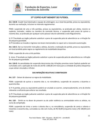 37º COPÃO KURT MEINERT DE FUTEBOL
33
Rua Inácio Bastos, 1084 – Bucarein – 89.202-310 – Joinville/SC
Fone: (47) 3433-1160
Art. 116-B. Invadir local destinado à equipe de arbitragem, ou o local da partida, prova ou equivalente,
durante sua realização, inclusive no intervalo regulamentar.
PENA: suspensão de uma a três partidas, provas ou equivalentes, se praticada por atleta, mesmo se
suplente, treinador, médico ou membro da comissão técnica, e suspensão pelo prazo de quinze a
noventa dias, se praticada por qualquer outra pessoa natural submetida a este Regulamento.
§ 1º É facultado ao órgão judicante substituir a pena de suspensão pela de advertência se a infração for
de pequena gravidade.
§ 2º Considera-se invasão o ingresso nos locais mencionados no caput sem a necessária autorização.
Art. 116-C. Dar ou transmitir instruções a atletas, durante a realização de partida, prova ou equivalente,
em local proibido pelas regras ou regulamento da modalidade desportiva.
PENA: suspensão de uma a três partidas.
§ único. É facultado ao órgão judicante substituir a pena de suspensão pela de advertência se a infração
for de pequena gravidade.
Art. 116-D. As penalidades de suspensão decorrentes das infrações previstas neste Capítulo poderão ser
cumuladas com a aplicação de multa de até R$ 1.000,00 (mil reais) para a entidade de prática desportiva
a que estiver vinculado o infrator.
DAS INFRAÇÕES RELATIVAS À ARBITRAGEM
Art. 117 - Deixar de observar as regras da modalidade.
PENA: suspensão de quinze a sessenta dias e, na reincidência, suspensão de sessenta a duzentos e
quarenta dias.
§ 1º A partida, prova ou equivalente poderá ser anulada se ocorrer, comprovadamente, erro de direito
relevante o suficiente para alterar seu resultado.
§ 2º É facultado ao órgão judicante substituir a pena de suspensão pela de advertência se a infração for
de pequena gravidade.
Art. 118 - Omitir-se no dever de prevenir ou de coibir violência ou animosidade entre os atletas, no
curso da competição.
PENA: suspensão de trinta a cento e oitenta dias e, na reincidência, suspensão de cento e oitenta a
trezentos e sessenta dias, cumuladas ou não com multa, de R$ 50,00 (cinquenta reais) a R$ 100,00 (cem
reais).
 