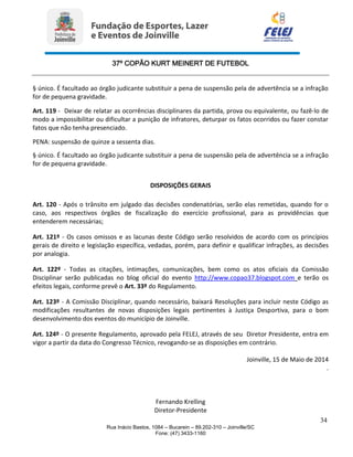 37º COPÃO KURT MEINERT DE FUTEBOL
34
Rua Inácio Bastos, 1084 – Bucarein – 89.202-310 – Joinville/SC
Fone: (47) 3433-1160
§ único. É facultado ao órgão judicante substituir a pena de suspensão pela de advertência se a infração
for de pequena gravidade.
Art. 119 - Deixar de relatar as ocorrências disciplinares da partida, prova ou equivalente, ou fazê-lo de
modo a impossibilitar ou dificultar a punição de infratores, deturpar os fatos ocorridos ou fazer constar
fatos que não tenha presenciado.
PENA: suspensão de quinze a sessenta dias.
§ único. É facultado ao órgão judicante substituir a pena de suspensão pela de advertência se a infração
for de pequena gravidade.
DISPOSIÇÕES GERAIS
Art. 120 - Após o trânsito em julgado das decisões condenatórias, serão elas remetidas, quando for o
caso, aos respectivos órgãos de fiscalização do exercício profissional, para as providências que
entenderem necessárias;
Art. 121º - Os casos omissos e as lacunas deste Código serão resolvidos de acordo com os princípios
gerais de direito e legislação específica, vedadas, porém, para definir e qualificar infrações, as decisões
por analogia.
Art. 122º - Todas as citações, intimações, comunicações, bem como os atos oficiais da Comissão
Disciplinar serão publicadas no blog oficial do evento http://www.copao37.blogspot.com e terão os
efeitos legais, conforme prevê o Art. 33º do Regulamento.
Art. 123º - A Comissão Disciplinar, quando necessário, baixará Resoluções para incluir neste Código as
modificações resultantes de novas disposições legais pertinentes à Justiça Desportiva, para o bom
desenvolvimento dos eventos do município de Joinville.
Art. 124º - O presente Regulamento, aprovado pela FELEJ, através de seu Diretor Presidente, entra em
vigor a partir da data do Congresso Técnico, revogando-se as disposições em contrário.
Joinville, 15 de Maio de 2014
.
Fernando Krelling
Diretor-Presidente
 