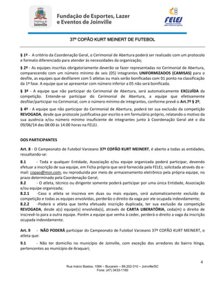 37º COPÃO KURT MEINERT DE FUTEBOL
4
Rua Inácio Bastos, 1084 – Bucarein – 89.202-310 – Joinville/SC
Fone: (47) 3433-1160
§ 1º - A critério da Coordenação Geral, o Cerimonial de Abertura poderá ser realizado com um protocolo
e formato diferenciado para atender às necessidades da organização;
§ 2º - As equipes inscritas obrigatoriamente deverão se fazer representadas no Cerimonial de Abertura,
comparecendo com um número mínimo de seis (05) integrantes UNIFORMIZADOS (CAMISAS) para o
desfile, as equipes que desfilarem com 5 atletas ou mais serão bonificadas com 01 ponto na classificação
da 1ª fase. A equipe que se apresentar com número inferior a 05 não será bonificada.
§ 3º - A equipe que não participar do Cerimonial de Abertura, será automaticamente EXCLUÍDA da
competição. Entende-se participar do Cerimonial de Abertura, a equipe que efetivamente
desfilar/participar no Cerimonial, com o número mínimo de integrantes, conforme prevê o Art.7º § 2º;
§ 4º - A equipe que não participar do Cerimonial de Abertura, poderá ter sua exclusão da competição
REVOGADA, desde que protocole justificativa por escrito e em formulário próprio, relatando o motivo da
sua ausência e/ou número mínimo insuficiente de integrantes junto à Coordenação Geral até o dia
09/06/14 das 08:00 às 14:00 horas na FELEJ.
DOS PARTICIPANTES
Art. 8 - O Campeonato de Futebol Varzeano 37º COPÃO KURT MEINERT, é aberto a todas as entidades,
ressaltando-se:
8.1 - Toda e qualquer Entidade, Associação e/ou equipe organizada poderá participar, devendo
efetuar a inscrição de sua equipe, em Ficha própria que será fornecida pela FELEJ, solicitada através do e-
mail: copao@msn.com, ou reproduzida por meio de armazenamento eletrônico pela própria equipe, no
prazo determinado pela Coordenação Geral;
8.2 - O atleta, técnico ou dirigente somente poderá participar por uma única Entidade, Associação
e/ou equipe organizada;
8.2.1 -Caso o atleta se inscreva em duas ou mais equipes, será automaticamente excluído da
competição e todas as equipes envolvidas, perderão o direito da vaga por ele ocupada indevidamente;
8.2.2 -Poderá o atleta que tenha efetuado inscrição duplicada, ter sua exclusão da competição
REVOGADA, desde a(s) equipe(s) envolvida(s), através de CARTA LIBERATÓRIA, ceda(m) o direito de
inscrevê-lo para a outra equipe. Porém a equipe que venha à ceder, perderá o direito a vaga da inscrição
ocupada indevidamente.
Art. 9 - NÃO PODERÁ participar do Campeonato de Futebol Varzeano 37º COPÃO KURT MEINERT, o
atleta que:
9.1 - Não ter domicílio no município de Joinville, com exceção dos arredores do bairro Itinga,
pertencentes ao município de Araquari;
 