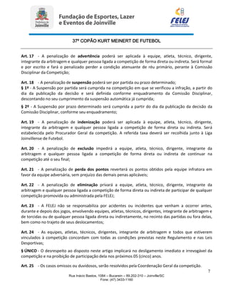 37º COPÃO KURT MEINERT DE FUTEBOL
7
Rua Inácio Bastos, 1084 – Bucarein – 89.202-310 – Joinville/SC
Fone: (47) 3433-1160
Art. 17 - A penalização de advertência poderá ser aplicada à equipe, atleta, técnico, dirigente,
integrante da arbitragem e qualquer pessoa ligada a competição de forma direta ou indireta. Será formal
e por escrito e fará o penalizado perder a condição atenuante de réu primário, perante à Comissão
Disciplinar da Competição;
Art. 18 - A penalização de suspensão poderá ser por partida ou prazo determinado;
§ 1º - A Suspensão por partida será cumprida na competição em que se verificou a infração, a partir do
dia da publicação da decisão e será definida conforme enquadramento da Comissão Disciplinar,
descontando no seu cumprimento da suspensão automática já cumprida;
§ 2º - A Suspensão por prazo determinado será cumprida a partir do dia da publicação da decisão da
Comissão Disciplinar, conforme seu enquadramento;
Art. 19 - A penalização de indenização poderá ser aplicada à equipe, atleta, técnico, dirigente,
integrante da arbitragem e qualquer pessoa ligada a competição de forma direta ou indireta. Será
estabelecida pelo Procurador Geral da competição. A referida taxa deverá ser recolhida junto à Liga
Joinvillense de Futebol.
Art. 20 - A penalização de exclusão impedirá a equipe, atleta, técnico, dirigente, integrante da
arbitragem e qualquer pessoa ligada a competição de forma direta ou indireta de continuar na
competição até o seu final;
Art. 21 - A penalização de perda dos pontos reverterá os pontos obtidos pela equipe infratora em
favor da equipe adversária, sem prejuízo das demais penas aplicáveis;
Art. 22 - A penalização de eliminação privará a equipe, atleta, técnico, dirigente, integrante da
arbitragem e qualquer pessoa ligada a competição de forma direta ou indireta de participar de qualquer
competição promovida ou administrada pela FELEJ;
Art. 23 - A FELEJ não se responsabiliza por acidentes ou incidentes que venham a ocorrer antes,
durante e depois dos jogos, envolvendo equipes, atletas, técnicos, dirigentes, integrante de arbitragem e
de torcidas ou de qualquer pessoa ligada direta ou indiretamente, no recinto das partidas ou fora delas,
bem como no trajeto de seus deslocamentos;
Art. 24 - As equipes, atletas, técnicos, dirigentes, integrante de arbitragem e todos que estiverem
vinculados à competição concordam com todas as condições previstas neste Regulamento e nas Leis
Desportivas;
§ ÚNICO - O desrespeito ao disposto neste artigo implicará no desligamento imediato e irrevogável da
competição e na proibição de participação dela nos próximos 05 (cinco) anos.
Art. 25 - Os casos omissos ou duvidosos, serão resolvidos pela Coordenação Geral da competição.
 