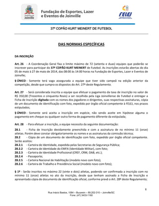 37º COPÃO KURT MEINERT DE FUTEBOL
8
Rua Inácio Bastos, 1084 – Bucarein – 89.202-310 – Joinville/SC
Fone: (47) 3433-1160
DAS NORMAS ESPECÍFICAS
DA INSCRIÇÃO
Art. 26 - A Coordenação Geral fixa o limite máximo de 72 (setenta e duas) equipes que poderão se
inscrever para participar do 37º COPÃO KURT MEINERT de Futebol. As inscrições estarão abertas do dia
05 de maio à 27 de maio de 2014, das 08:00 às 14:00 horas na Fundação de Esportes, Lazer e Eventos de
Joinville;
§ ÚNICO - Somente terá vaga assegurada a equipe que tiver sido campeã na edição anterior da
competição, desde que cumpra os dispostos do Art. 27º deste Regulamento.
Art. 27 - Será considerada inscrita a equipe que efetuar o pagamento da taxa de inscrição no valor de
R$ 350,00 (Trezentos e cinquenta Reais) a ser recolhida pela Liga Joinvillense de Futebol e entregar a
Ficha de Inscrição digitada com os nomes dos jogadores e dirigentes, suas respectivas assinaturas, cópia
de um documento de identificação com foto, expedido por órgão oficial competente à FELEJ, nos prazos
estipulados;
§ ÚNICO - Somente será aceita a inscrição em espécie, não sendo aceite em hipótese alguma o
pagamento em cheque ou qualquer outra forma de pagamento diferente da estipulada;
Art. 28 - Para efetuar a inscrição, a equipe necessita da seguinte documentação:
28.1 - Ficha de Inscrição devidamente preenchida e com a assinatura de no mínimo 11 (onze)
atletas. Porém deve constar obrigatoriamente os nomes e as assinaturas da comissão técnica;
28.2 - Cópia de um documento de identificação com foto, expedido por órgão oficial competente.
Serão aceitos:
28.2.1 - Carteira de Identidade, expedida pelas Secretarias de Segurança Pública;
28.2.2 - Carteira de Identidade do EMFA (Identidade Militar), com foto;
28.2.3 - Carteira de Identidade Profissional (CREF, CRM, OAB, etc.);
28.2.4 - Passaporte;
28.2.5 - Carteira Nacional de Habilitação (modelo novo com foto);
28.2.6 - Carteira de Trabalho e Previdência Social (modelo novo com foto);
§ 1º - Serão inscritos no máximo 22 (vinte e dois) atletas, podendo ser confirmada a inscrição com no
mínimo 11 (onze) atletas no ato da inscrição, desde que tenham assinado a Ficha de Inscrição e
apresentado cópia de documento de identificação oficial, conforme prevê o Art. 28º deste Regulamento;
 
