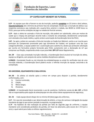 37º COPÃO KURT MEINERT DE FUTEBOL
9
Rua Inácio Bastos, 1084 – Bucarein – 89.202-310 – Joinville/SC
Fone: (47) 3433-1160
§ 2º - As equipes que não o fizeram no ato da inscrição, poderão completar os 22 (vinte e dois) atletas,
impreterivelmente até o término da primeira fase da competição. Desde que a inscrição do atleta e sua
respectiva assinatura seja realizada até a quarta-feira anterior à rodada, das 08:00 às 14:00 horas na
FELEJ, para que tenha condições de jogo na rodada do final de semana;
§ 3º - Após o atleta ter assinado a Ficha de Inscrição, não poderá ser substituído, salvo por motivo de
saúde que o impeça de participar durante todo o restante da competição, devidamente comprovado
com atestado e/ou laudo médico, sujeito ainda à autorização da Coordenação Geral da FELEJ;
§ 4º - Se após o atleta ter assinado a Ficha de Inscrição no Copão Kurt Meinert, venha a ser inscrito para
participar do Campeonato promovido pela Liga Joinvilense de Futebol, em qualquer uma das suas
categorias/divisões, a equipe poderá ter a autorização para substituí-lo, desde que protocole solicitação
por escrito em formulário próprio fornecido pela FELEJ, juntamente com a declaração da LJF que
comprove sua filiação, respeitando ainda o que prevê Art. 28º § 2º deste Regulamento;
Art. 29 - Caso seja constatada inscrição indevida, a Coordenação Geral anulará tal inscrição do atleta,
equipe ou dirigente, sem prejuízo de outras medidas disciplinares cabíveis;
§ ÚNICO - Constatada fraude ou má intenção da entidade/equipe ou ainda for verificada mais de uma
inscrição indevida, a Coordenação Geral poderá anular a referida inscrição da equipe, excluindo-a da
competição;
DO UNIFORME, EQUIPAMENTOS E BOLA OFICIAL
Art. 30 - Os atletas só estarão aptos a entrar em campo para disputar a partida, devidamente
uniformizados, com:
1. Camisa numerada;
2. Calção;
3. Meias longas;
4. Chuteiras.
§ ÚNICO - A Coordenação Geral recomenda o uso de caneleiras. Conforme consta do Art. 23º, a FELEJ
não se responsabiliza pela opção do atleta/equipe em não utilizar deste equipamento de segurança;
Art. 31 - Cada equipe deverá dispor de no mínimo 02 (dois) jogos de uniformes;
§ 1º - Em caso de necessidade e por determinação do árbitro, a troca de camisas é obrigação da equipe
mandante do jogo (a que estiver postado à esquerda, na programação);
§ 2º - Na hipótese de não realização da partida por falta de segundo jogo de uniforme, a equipe
mandante será considerada perdedora da partida, em favor da adversária, pelo escore de 1 X 0 (um à
zero), o qual valerá para todos os efeitos regulamentares;
 