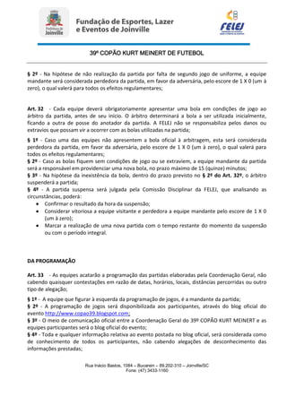 39º COPÃO KURT MEINERT DE FUTEBOL
Rua Inácio Bastos, 1084 – Bucarein – 89.202-310 – Joinville/SC
Fone: (47) 3433-1160
§ 2º - Na hipótese de não realização da partida por falta de segundo jogo de uniforme, a equipe
mandante será considerada perdedora da partida, em favor da adversária, pelo escore de 1 X 0 (um à
zero), o qual valerá para todos os efeitos regulamentares;
Art. 32 - Cada equipe deverá obrigatoriamente apresentar uma bola em condições de jogo ao
árbitro da partida, antes de seu início. O árbitro determinará a bola a ser utilizada inicialmente,
ficando a outra de posse do anotador da partida. A FELEJ não se responsabiliza pelos danos ou
extravios que possam vir a ocorrer com as bolas utilizadas na partida;
§ 1º - Caso uma das equipes não apresentem a bola oficial à arbitragem, esta será considerada
perdedora da partida, em favor da adversária, pelo escore de 1 X 0 (um à zero), o qual valerá para
todos os efeitos regulamentares;
§ 2º - Caso as bolas fiquem sem condições de jogo ou se extraviem, a equipe mandante da partida
será a responsável em providenciar uma nova bola, no prazo máximo de 15 (quinze) minutos;
§ 3º - Na hipótese da inexistência da bola, dentro do prazo previsto no § 2º do Art. 32º, o árbitro
suspenderá a partida;
§ 4º - A partida suspensa será julgada pela Comissão Disciplinar da FELEJ, que analisando as
circunstâncias, poderá:
 Confirmar o resultado da hora da suspensão;
 Considerar vitoriosa a equipe visitante e perdedora a equipe mandante pelo escore de 1 X 0
(um à zero);
 Marcar a realização de uma nova partida com o tempo restante do momento da suspensão
ou com o período integral.
DA PROGRAMAÇÃO
Art. 33 - As equipes acatarão a programação das partidas elaboradas pela Coordenação Geral, não
cabendo quaisquer contestações em razão de datas, horários, locais, distâncias percorridas ou outro
tipo de alegação;
§ 1º - A equipe que figurar à esquerda da programação de jogos, é a mandante da partida;
§ 2º - A programação de jogos será disponibilizada aos participantes, através do blog oficial do
evento http://www.copao39.blogspot.com;
§ 3º - O meio de comunicação oficial entre a Coordenação Geral do 39º COPÃO KURT MEINERT e as
equipes participantes será o blog oficial do evento;
§ 4º - Toda e qualquer informação relativa ao evento postada no blog oficial, será considerada como
de conhecimento de todos os participantes, não cabendo alegações de desconhecimento das
informações prestadas;
 