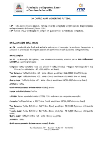 39º COPÃO KURT MEINERT DE FUTEBOL
Rua Inácio Bastos, 1084 – Bucarein – 89.202-310 – Joinville/SC
Fone: (47) 3433-1160
§ 5º - Todas as informações postadas no blog oficial da competição também estarão disponibilizadas
no Departamento de Competições da FELEJ;
§ 6º - Caberá a FELEJ a indicação dos campos em que ocorrerão as rodadas da competição.
DA CLASSIFICAÇÃO GERAL E FINAL
Art. 34 - A classificação final será realizada após serem computados os resultados das partidas e
aplicados os critérios de desempates cabíveis em conformidade com o previsto no Regulamento;
DA PREMIAÇÃO
Art. 35 - A Fundação de Esportes, Lazer e Eventos de Joinville, instituirá para o 39º COPÃO KURT
MEINERT, a seguinte premiação:
Campeão: Troféu Transitório “José Elias Giuliari” + Troféu definitivo + “Taça do homenageado” + 25 (
Vinte e Cinco) Medalhas + R$ 3.000,00 (Três Mil Reais);
Vice-Campeão: Troféu Definitivo + 25 ( Vinte e Cinco) Medalhas + R$ 2.000,00 (Dois Mil Reais);
Terceiro Lugar: Troféu Definitivo + 25 ( Vinte e Cinco) Medalhas + R$ 1.000,00 (Um Mil Reais);
Quarto Lugar: Troféu Definitivo + 25 ( Vinte e Cinco) Medalhas + R$ 500,00 (Quinhentos Reais);
Artilheiro: Troféu
Goleiro menos vazado (Defesa menos vazada): Troféu
Equipe mais Disciplinada: Troféu
§ ÚNICO: Para o torneio intitulado RECOPA FELEJ será oferecida a seguinte premiação:
Campeão: Troféu definitivo + 25 ( Vinte e Cinco) Medalhas + R$ 500,00 (Quinhentos Reais)
Vice-Campeão: Troféu Definitivo + 25 ( Vinte e Cinco) Medalhas + R$ 350,00 (Trezentos e Cinquenta
Reais);
Terceiro Lugar: Troféu Definitivo + 25 ( Vinte e Cinco) Medalhas + R$ 250,00 (Duzentos e Cinquenta
Reais);
Quarto Lugar: Troféu Definitivo + 25 ( Vinte e Cinco) Medalhas;
Artilheiro: Troféu
Goleiro menos vazado (Defesa menos vazada): Troféu
 