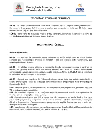 39º COPÃO KURT MEINERT DE FUTEBOL
Rua Inácio Bastos, 1084 – Bucarein – 89.202-310 – Joinville/SC
Fone: (47) 3433-1160
Art. 36 - O troféu “José Elias Giuliari” é de posse transitória para o Campeão da edição em disputa.
Ele tornar-se-á de posse definitiva para a equipe que conquistar o título por 03 (três) vezes
consecutivas ou 05 (cinco) de forma alternada;
§ ÚNICO - Para efeito da disputa do referido troféu transitório, contam-se os campeões a partir do
19º COPÃO KURT MEINERT, realizado no ano de 1996.
DAS NORMAS TÉCNICAS
DAS REGRAS OFICIAIS
Art. 37 - As partidas da competição serão realizadas em conformidade com as Regras Oficiais
adotadas pela Confederação Brasileira de Futebol e pelo que dispuser este regulamento, que
prevalecerá sobre os demais;
Art. 38 - Os atletas, técnico, dirigente e massagista deverão comparecer à mesa de controle no
mínimo 15 (quinze) minutos antes do horário previsto para início da partida, devidamente
uniformizados e devem apresentar a documentação exigida, conforme o Art. 28.2, para a assinatura
da súmula da partida ou fornecer numeração;
Art. 39 - Haverá uma tolerância de 15 (quinze) minutos para o início das partidas, respeitando o
horário previsto para o início de cada jogo, conforme consta da programação oficial divulgada pela
Coordenação Geral;
§ 1º - A equipe que não se fizer presente no horário previsto pela programação, perderá o jogo por
WO e será excluída da competição;
§ 2º - Será também suspensa por 01 (um) ano desportivo ou multada no valor correspondente da
inscrição para a competição do ano seguinte;
§ 3º - Considerar-se-á perda por WO, a equipe que não comparecer ao local e horário dos jogos
previamente programado; comparecer sem o número mínimo de atletas determinado pelas Regras
Oficiais e Regulamentos; Comparecer sem a documentação exigida; Comparecer sem o uniforme;
Não apresentar bola à arbitragem;
§ 4º - A equipe que não comparecer para a disputa por motivo de calamidade pública (devidamente
comprovada pela Coordenação Geral), não será incluída no Art. 39 § 2º;
 
