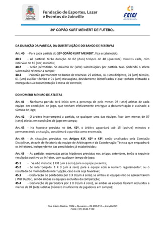 39º COPÃO KURT MEINERT DE FUTEBOL
Rua Inácio Bastos, 1084 – Bucarein – 89.202-310 – Joinville/SC
Fone: (47) 3433-1160
DA DURAÇÃO DA PARTIDA, DA SUBSTITUIÇÃO E DO BANCO DE RESERVAS
Art. 40 - Para cada partida do 39º COPÃO KURT MEINERT, fica estabelecido:
40.1 - As partidas terão duração de 02 (dois) tempos de 40 (quarenta) minutos cada, com
intervalo de 10 (dez) minutos;
40.2 - Serão permitidas no máximo 07 (sete) substituições por partida. Não podendo o atleta
substituído retornar à campo;
40.3 - Poderão permanecer no banco de reservas: 25 atletas, 01 (um) dirigente, 01 (um) técnico,
01 (um) auxiliar técnico e 01 (um) massagista, devidamente identificados e que tenham efetuado a
entrega da sua documentação à mesa de controle;
DO NÚMERO MÍNIMO DE ATLETAS
Art. 41 - Nenhuma partida terá início sem a presença de pelo menos 07 (sete) atletas de cada
equipe em condições de jogo, que tenham efetivamente entregue a documentação e assinado a
súmula de jogo;
Art. 42 - O árbitro interromperá a partida, se qualquer uma das equipes ficar com menos de 07
(sete) atletas em condições de jogo em campo;
Art. 43 - Na hipótese prevista no Art. 42º, o árbitro aguardará até 15 (quinze) minutos e
permanecendo a situação, considerará a partida como encerrada;
Art. 44 - As situações previstas nos Artigos 41º, 42º e 43º, serão analisadas pela Comissão
Disciplinar, através de Relatório da equipe de Arbitragem e da Coordenação Técnica que enquadrará
os infratores, independente das penalidades já estabelecidas;
Art. 45 - As partidas encerradas pelas hipóteses previstas nos artigos anteriores, terão o seguinte
resultado punitivo ao infrator, com qualquer tempo de jogo:
45.1 - Se não iniciada: 1 X 0 (um à zero) para a equipe presente;
45.2 - Se interrompida: 1 X 0 (um à zero) para a equipe com o número regulamentar; ou o
resultado do momento da interrupção, caso à ela seja favorável;
45.3 - Declaração de perdedora por 1 X 0 (um à zero), se ambas as equipes não se apresentarem
( WO Duplo ), sendo ambas as equipes excluídas da competição;
45.4 - Declaração de perdedora por 1 X 0 (um à zero), se ambas as equipes ficarem reduzidas a
menos de 07 (sete) atletas (número insuficiente de jogadores em campo);
 