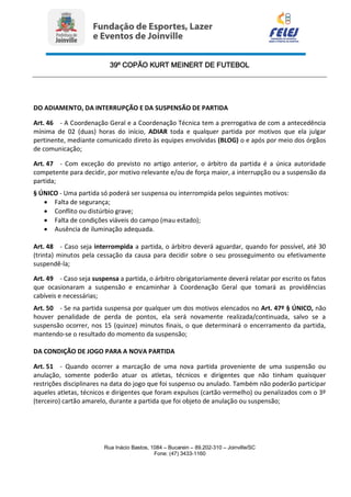 39º COPÃO KURT MEINERT DE FUTEBOL
Rua Inácio Bastos, 1084 – Bucarein – 89.202-310 – Joinville/SC
Fone: (47) 3433-1160
DO ADIAMENTO, DA INTERRUPÇÃO E DA SUSPENSÃO DE PARTIDA
Art. 46 - A Coordenação Geral e a Coordenação Técnica tem a prerrogativa de com a antecedência
mínima de 02 (duas) horas do início, ADIAR toda e qualquer partida por motivos que ela julgar
pertinente, mediante comunicado direto às equipes envolvidas (BLOG) o e após por meio dos órgãos
de comunicação;
Art. 47 - Com exceção do previsto no artigo anterior, o árbitro da partida é a única autoridade
competente para decidir, por motivo relevante e/ou de força maior, a interrupção ou a suspensão da
partida;
§ ÚNICO - Uma partida só poderá ser suspensa ou interrompida pelos seguintes motivos:
 Falta de segurança;
 Conflito ou distúrbio grave;
 Falta de condições viáveis do campo (mau estado);
 Ausência de iluminação adequada.
Art. 48 - Caso seja interrompida a partida, o árbitro deverá aguardar, quando for possível, até 30
(trinta) minutos pela cessação da causa para decidir sobre o seu prosseguimento ou efetivamente
suspendê-la;
Art. 49 - Caso seja suspensa a partida, o árbitro obrigatoriamente deverá relatar por escrito os fatos
que ocasionaram a suspensão e encaminhar à Coordenação Geral que tomará as providências
cabíveis e necessárias;
Art. 50 - Se na partida suspensa por qualquer um dos motivos elencados no Art. 47º § ÚNICO, não
houver penalidade de perda de pontos, ela será novamente realizada/continuada, salvo se a
suspensão ocorrer, nos 15 (quinze) minutos finais, o que determinará o encerramento da partida,
mantendo-se o resultado do momento da suspensão;
DA CONDIÇÃO DE JOGO PARA A NOVA PARTIDA
Art. 51 - Quando ocorrer a marcação de uma nova partida proveniente de uma suspensão ou
anulação, somente poderão atuar os atletas, técnicos e dirigentes que não tinham quaisquer
restrições disciplinares na data do jogo que foi suspenso ou anulado. Também não poderão participar
aqueles atletas, técnicos e dirigentes que foram expulsos (cartão vermelho) ou penalizados com o 3º
(terceiro) cartão amarelo, durante a partida que foi objeto de anulação ou suspensão;
 