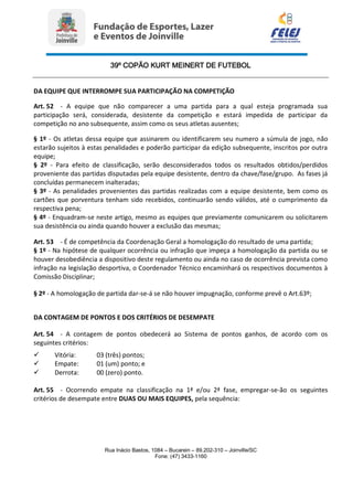 39º COPÃO KURT MEINERT DE FUTEBOL
Rua Inácio Bastos, 1084 – Bucarein – 89.202-310 – Joinville/SC
Fone: (47) 3433-1160
DA EQUIPE QUE INTERROMPE SUA PARTICIPAÇÃO NA COMPETIÇÃO
Art. 52 - A equipe que não comparecer a uma partida para a qual esteja programada sua
participação será, considerada, desistente da competição e estará impedida de participar da
competição no ano subsequente, assim como os seus atletas ausentes;
§ 1º - Os atletas dessa equipe que assinarem ou identificarem seu numero a súmula de jogo, não
estarão sujeitos à estas penalidades e poderão participar da edição subsequente, inscritos por outra
equipe;
§ 2º - Para efeito de classificação, serão desconsiderados todos os resultados obtidos/perdidos
proveniente das partidas disputadas pela equipe desistente, dentro da chave/fase/grupo. As fases já
concluídas permanecem inalteradas;
§ 3º - As penalidades provenientes das partidas realizadas com a equipe desistente, bem como os
cartões que porventura tenham sido recebidos, continuarão sendo válidos, até o cumprimento da
respectiva pena;
§ 4º - Enquadram-se neste artigo, mesmo as equipes que previamente comunicarem ou solicitarem
sua desistência ou ainda quando houver a exclusão das mesmas;
Art. 53 - É de competência da Coordenação Geral a homologação do resultado de uma partida;
§ 1º - Na hipótese de qualquer ocorrência ou infração que impeça a homologação da partida ou se
houver desobediência a dispositivo deste regulamento ou ainda no caso de ocorrência prevista como
infração na legislação desportiva, o Coordenador Técnico encaminhará os respectivos documentos à
Comissão Disciplinar;
§ 2º - A homologação de partida dar-se-á se não houver impugnação, conforme prevê o Art.63º;
DA CONTAGEM DE PONTOS E DOS CRITÉRIOS DE DESEMPATE
Art. 54 - A contagem de pontos obedecerá ao Sistema de pontos ganhos, de acordo com os
seguintes critérios:
 Vitória: 03 (três) pontos;
 Empate: 01 (um) ponto; e
 Derrota: 00 (zero) ponto.
Art. 55 - Ocorrendo empate na classificação na 1ª e/ou 2ª fase, empregar-se-ão os seguintes
critérios de desempate entre DUAS OU MAIS EQUIPES, pela sequência:
 