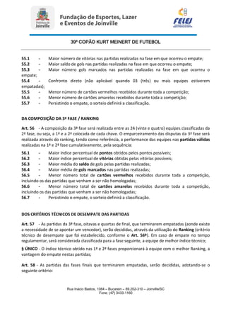 39º COPÃO KURT MEINERT DE FUTEBOL
Rua Inácio Bastos, 1084 – Bucarein – 89.202-310 – Joinville/SC
Fone: (47) 3433-1160
55.1 - Maior número de vitórias nas partidas realizadas na fase em que ocorreu o empate;
55.2 - Maior saldo de gols nas partidas realizadas na fase em que ocorreu o empate;
55.3 - Maior número gols marcados nas partidas realizadas na fase em que ocorreu o
empate;
55.4 - Confronto direto (não aplicável quando 03 (três) ou mais equipes estiverem
empatadas);
55.5 - Menor número de cartões vermelhos recebidos durante toda a competição;
55.6 - Menor número de cartões amarelos recebidos durante toda a competição;
55.7 - Persistindo o empate, o sorteio definirá a classificação.
DA COMPOSIÇÃO DA 3ª FASE / RANKING
Art. 56 - A composição da 3ª fase será realizada entre as 24 (vinte e quatro) equipes classificadas da
2ª fase, ou seja, a 1ª e a 2ª colocada de cada chave. O emparceiramento das disputas da 3ª fase será
realizada através do ranking, tendo como referência, a performance das equipes nas partidas válidas
realizadas na 1ª e 2ª fase cumulativamente, pela sequência:
56.1 - Maior índice percentual de pontos obtidos pelos pontos possíveis;
56.2 - Maior índice percentual de vitórias obtidas pelas vitórias possíveis;
56.3 - Maior média do saldo de gols pelas partidas realizadas;
56.4 - Maior média de gols marcados nas partidas realizadas;
56.5 - Menor número total de cartões vermelhos recebidos durante toda a competição,
incluindo os das partidas que venham a ser não homologadas;
56.6 - Menor número total de cartões amarelos recebidos durante toda a competição,
incluindo os das partidas que venham a ser não homologadas;
56.7 - Persistindo o empate, o sorteio definirá a classificação.
DOS CRITÉRIOS TÉCNICOS DE DESEMPATE DAS PARTIDAS
Art. 57 - As partidas da 3ª fase, oitavas e quartas de final, que terminarem empatadas (aonde existe
a necessidade de se apontar um vencedor), serão decididas, através da utilização do Ranking (critério
técnico de desempate que foi estabelecido, conforme o Art. 56º). Em caso de empate no tempo
regulamentar, será considerada classificada para a fase seguinte, a equipe de melhor índice técnico;
§ ÚNICO - O índice técnico obtido nas 1ª e 2ª fases proporcionará à equipe com o melhor Ranking, a
vantagem do empate nestas partidas;
Art. 58 - As partidas das fases finais que terminarem empatadas, serão decididas, adotando-se o
seguinte critério:
 