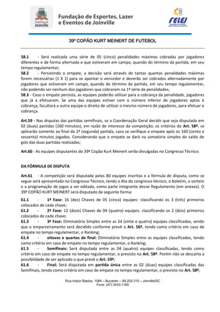 39º COPÃO KURT MEINERT DE FUTEBOL
Rua Inácio Bastos, 1084 – Bucarein – 89.202-310 – Joinville/SC
Fone: (47) 3433-1160
58.1 - Será realizada uma série de 05 (cinco) penalidades máximas cobradas por jogadores
diferentes e de forma alternada e que estiveram em campo, quando do término da partida, em seu
tempo regulamentar;
58.2 - Persistindo o empate, a decisão será através de tantas quantas penalidades máximas
forem necessárias (1 X 1) para se apontar o vencedor e deverão ser cobrados alternadamente por
jogadores que estiveram em campo, quando do término da partida, em seu tempo regulamentar,
não podendo ser nenhum dos jogadores que cobraram na 1ª série de penalidades;
58.3 - Caso o empate persista, as equipes poderão utilizar para a cobrança da penalidade, jogadores
que já a efetuaram. Se uma das equipes estiver com o número inferior de jogadores aptos à
cobrança, facultará a outra equipe o direito de utilizar o mesmo número de jogadores, para efetuar a
cobrança.
Art.59 - Nas disputas das partidas semifinais, se a Coordenação Geral decidir que seja disputada em
02 (duas) partidas (160 minutos), em razão de interesse da competição, os critérios do Art. 58º, se
aplicarão somente ao final da 2ª (segunda) partida, caso se verifique o empate após os 160 (cento e
sessenta) minutos jogados. Considerando que o empate se dará na somatória simples do saldo de
gols das duas partidas realizadas;
Art.60 - As equipes disputantes do 39º Copão Kurt Meinert serão divulgadas no Congresso Técnico.
DA FÓRMULA DE DISPUTA
Art.61 - A competição será disputada pelas 80 equipes inscritas e a fórmula de disputa, como se
segue será apresentada no Congresso Técnico, tendo a Ata do congresso técnico, o boletim, o sorteio
e a programação de jogos a ser editada, como parte integrante desse Regulamento (em anexos). O
39º COPÃO KURT MEINERT será disputado da seguinte forma:
61.1 - 1ª Fase: 16 (dez) Chaves de 05 (cinco) equipes: classificando os 3 (três) primeiros
colocados de cada chave;
61.2 - 2ª Fase: 12 (doze) Chaves de 04 (quatro) equipes: classificando os 2 (dois) primeiros
colocados de cada chave;
61.3 - 3ª Fase: Eliminatória Simples entre as 24 (vinte e quatro) equipes classificadas, sendo
que o emparceiramento será decidido conforme prevê o Art. 56º, tendo como critério em caso de
empate no tempo regulamentar, o Ranking;
61.4 - oitavas e quartas de final: Eliminatória Simples entre as equipes classificadas, tendo
como critério em caso de empate no tempo regulamentar, o Ranking;
61.5 - Semifinais: Será disputada entre as 04 (quatro) equipes classificadas, tendo como
critério em caso de empate no tempo regulamentar, o previsto no Art. 58º. Porém não se descarta a
possibilidade de ser aplicado o que prevê o Art. 59º;
61.6 - Final: Será disputada em partida única entre as 02 (duas) equipes classificadas das
Semifinais, tendo como critério em caso de empate no tempo regulamentar, o previsto no Art. 58º;
 