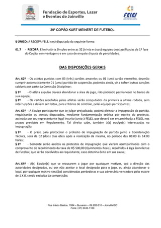 39º COPÃO KURT MEINERT DE FUTEBOL
Rua Inácio Bastos, 1084 – Bucarein – 89.202-310 – Joinville/SC
Fone: (47) 3433-1160
§ ÚNICO: A RECOPA FELEJ será disputada da seguinte forma:
61.7 - RECOPA: Eliminatória Simples entre as 32 (trinta e duas) equipes desclassificadas da 1ª fase
do Copão, sem vantagens e em caso de empate disputa de penalidades.
DAS DISPOSIÇÕES GERAIS
Art. 62º - Os atletas punidos com 03 (três) cartões amarelos ou 01 (um) cartão vermelho, deverão
cumprir automaticamente 01 (uma) partida de suspensão, podendo ainda, vir a sofrer outras sanções
cabíveis por parte da Comissão Disciplinar;
§ 1º - O atleta expulso deverá abandonar a área de jogo, não podendo permanecer no banco de
sua equipe;
§ 2º - Os cartões recebidos pelos atletas serão computados da primeira à última rodada, sem
interrupções e devem ser feitos, para critérios de controle, pelas equipes participantes;
Art. 63º - A Equipe participante que se julgar prejudicada, poderá pleitear a impugnação da partida,
requisitando os pontos disputados, mediante fundamentação teórica por escrito do protesto,
assinada por seu representante legal inscrito junto à FELEJ, que deverá ser encaminhada a FELEJ, nos
prazos previstos em Regulamento. Tal direito cabe, também à(s) equipe(s) interessadas na
impugnação;
§ 1º - O prazo para protocolar o protesto de impugnação de partida junto a Coordenação
Técnica, será de 02 (dois) dias úteis após a realização da mesma, no período das 08:00 às 14:00
horas;
§ 2º - Somente serão aceitos os protestos de impugnação que vierem acompanhados com o
comprovante de recolhimento da taxa de R$ 500,00 (Quinhentos Reais), recolhidos à Liga Joinvilense
de Futebol, que serão devolvidos ao requisitante, caso obtenha êxito em sua causa;
Art. 64º - A(s) Equipe(s) que se recusarem a jogar por quaisquer motivos, sob a direção das
autoridades designadas, ou por não aceitar o local designado para o jogo, ou ainda abandonar o
local, por qualquer motivo será(ão) consideradas perdedoras e sua adversária vencedora pelo escore
de 1 X 0, sendo excluída da competição;
 