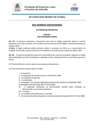 39º COPÃO KURT MEINERT DE FUTEBOL
Rua Inácio Bastos, 1084 – Bucarein – 89.202-310 – Joinville/SC
Fone: (47) 3433-1160
DAS NORMAS DISCIPLINARES
DO PROCESSO DESPORTIVO
Capítulo I
DAS DISPOSIÇÕES GERAIS
Art. 65 - O processo desportivo, instrumento pelo qual os órgãos judicantes aplicam o direito
desportivo aos casos concretos, será iniciado na forma prevista neste Código e será desenvolvido por
impulso oficial.
§ único. O órgão judicante poderá declarar extinto o processo, de ofício ou a requerimento de
qualquer interessado, quando exaurida sua finalidade ou quando houver a perda do objeto. (NR).
Art. 66 - . O processo desportivo observará os procedimentos sumário ou especial, regendo-se ambos
pelas disposições que lhes são próprias e aplicando-se-lhes, obrigatoriamente, os princípios gerais de
direito.
§ 1º O procedimento sumário aplica-se aos processos disciplinares.
§ 2º O procedimento especial aplica-se: (NR).
I - ao inquérito;
II - à impugnação de partida, prova ou equivalente; (NR).
III - ao mandado de garantia;
IV - à reabilitação;
V - à dopagem, caso inexista legislação procedimental aplicável à modalidade; (NR).
VI (Revogado pela Resolução CNE nº 29 de 2009).
VII - à suspensão, desfiliação ou desvinculação imposta pelas entidades de
administração ou de prática desportiva;
VIII - à revisão;
IX - às medidas inominadas do art. 119; (NR).
X - à transação disciplinar desportiva. (Inclusão dada pela Resolução CNE nº 29 de 2009).
 