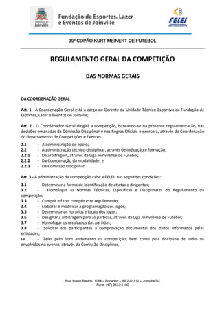 39º COPÃO KURT MEINERT DE FUTEBOL
Rua Inácio Bastos, 1084 – Bucarein – 89.202-310 – Joinville/SC
Fone: (47) 3433-1160
REGULAMENTO GERAL DA COMPETIÇÃO
DAS NORMAS GERAIS
DA COORDENAÇÃO GERAL
Art. 1 - A Coordenação Geral está a cargo do Gerente da Unidade Técnico-Esportiva da Fundação de
Esportes, Lazer e Eventos de Joinville;
Art. 2 - O Coordenador Geral dirigirá a competição, baseando-se na presente regulamentação, nas
decisões emanadas da Comissão Disciplinar e nas Regras Oficiais e exercerá, através da Coordenação
do departamento de Competições e Eventos:
2.1 - A administração de apoio;
2.2 - A administração técnico-disciplinar, através de indicação e formação:
2.2.1 - Da arbitragem, através da Liga Joinvilense de Futebol;
2.2.2 - Da Coordenação da modalidade; e
2.2.3 - Da Comissão Disciplinar.
Art. 3 - A administração da competição cabe a FELEJ, nas seguintes condições:
3.1 - Determinar a forma de identificação de atletas e dirigentes;
3.2 - Homologar as Normas Técnicas, Específicas e Disciplinares do Regulamento da
competição;
3.3 - Cumprir e fazer cumprir este regulamento;
3.4 - Elaborar e modificar a programação dos jogos;
3.5 - Determinar os horários e locais dos jogos;
3.6 - Designar a arbitragem para as partidas, através da Liga Joinvilense de Futebol;
3.7 - Homologar os resultados das partidas;
3.8 - Solicitar aos participantes a comprovação documental dos dados informados pelas
entidades;
3.9 - Zelar pelo bom andamento da competição, bem como pela disciplina de todos os
envolvidos no evento, através da Comissão Disciplinar.
 