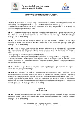 39º COPÃO KURT MEINERT DE FUTEBOL
Rua Inácio Bastos, 1084 – Bucarein – 89.202-310 – Joinville/SC
Fone: (47) 3433-1160
§ 1º Além da publicação do edital, a citação e a intimação deverão ser realizada por telegrama, fac-
símile ofício, email dirigido à entidade a que o destinatário estiver vinculado. (AC).
§ 2º Poderão ser utilizados outros meios eletrônicos para efeito do previsto no § 1º, desde que
possível a comprovação de entrega. (AC).
Art. 80 - O instrumento de citação indicará o nome do citado a entidade a que estiver vinculado, o
dia, a hora e o local de comparecimento e a finalidade de sua convocação. (Redação dada pela
Resolução CNE nº 29 de 2009).
Art. 81 - O instrumento de intimação indicará o nome do intimado, a entidade a que estiver
vinculado, o prazo para realização do ato e finalidade de sua intimação. (Redação dada pela
Resolução CNE nº 29 de 2009).
Art. 82 - Feita a citação, por qualquer das formas estabelecidas, o processo terá seguimento,
independentemente do comparecimento do citado. (Redação dada pela Resolução CNE nº 29 de
2009).
§ único. (Revogado pela Resolução CNE nº 29 de 2009).
§ 1º O comparecimento espontâneo da parte supre a falta ou a irregularidade da citação(AC).
§ 2º Comparecendo a parte apenas para arguir a falta ou a irregularidade da citação e sendo
acolhida, considerar-se-á feita a citação na data do comparecimento, adiando-se o julgamento para a
sessão subsequente. (AC).
Art. 83 - O intimado que deixar de cumprir a ordem expedida pelo órgão judicante fica sujeito às
cominações previstas por este Código.
Art. 83-A. Se a pessoa a ser citada ou intimada não mais estiver vinculada à entidade a que o
destinatário estiver vinculado, esta deverá tomar as providências cabíveis para que a citação ou
intimação seja tempestivamente recebida por aquela. (Incluído pela Resolução CNE nº 29 de 2009).
§ único. Sujeitam-se às penas do art. 220-A, III, a entidade que deixar de tomar as providências
mencionadas no caput, salvo se demonstrada a impossibilidade de encontrar a pessoa a ser citada ou
intimada. (Incluído pela Resolução CNE nº 29 de 2009).
Capítulo VI
DAS NULIDADES
Art. 84 - Quando prescrita determinada forma, sem cominação de nulidade, o órgão judicante
considerará válido o ato se, realizado de outro modo, lhe alcançar a finalidade. (Redação dada pela
Resolução CNE nº 29 de 2009).
 