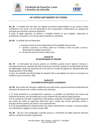 39º COPÃO KURT MEINERT DE FUTEBOL
Rua Inácio Bastos, 1084 – Bucarein – 89.202-310 – Joinville/SC
Fone: (47) 3433-1160
Art. 85 - A nulidade dos atos deve ser alegada na primeira oportunidade em que couber à parte
manifestar-se nos autos e só será declarada se ficar comprovada a inobservância ou violação dos
princípios que orientam o processo desportivo.
§ único. O órgão judicante, ao declarar a nulidade, definirá os atos atingidos, ordenando as
providências necessárias, a fim de que sejam repetidos ou retificados.
Art. 86 - A nulidade não será declarada:
I - quando se tratar de mera inobservância de formalidade não essencial;
II - quando o processo, no mérito, puder ser resolvido a favor da parte a quem a
declaração de nulidade aproveitaria;
III - em favor de quem lhe houver dado causa.
Capítulo VII
DA INTERVENÇÃO DE TERCEIRO
Art. 87 - A intervenção de terceiro poderá ser admitida quando houver legítimo interesse e
vinculação direta com a questão discutida no processo, devendo o pedido ser acompanhado da prova
de legitimidade, desde que requerido até o dia anterior à sessão de julgamento. (Redação dada pela
Resolução CNE nº 29 de 2009).
§ único. As entidades de administração do desporto têm a prerrogativa de intervir no processo no
estado em que se encontrar. (NR).
Capítulo VII
DA SESSÃO DE INSTRUÇÃO E JULGAMENTO
Art. 88 - Nas sessões de instrução e julgamento será observada a pauta previamente elaborada pela
Secretaria, de acordo com a ordem numérica dos processos.
§ 1º Terão preferência os procedimentos especiais e os pedidos de preferência das partes que
estiverem presentes, com prioridade para as que residirem fora da sede do órgão judicante.
§ 2º As sessões de instrução e julgamento serão públicas, podendo o Presidente do órgão judicante,
por motivo de ordem ou segurança, determinar que a sessão seja secreta, garantida, porém, a
presença da Procuradoria, das partes e seus representantes.
§ 3º Na impossibilidade de comparecimento do relator anteriormente sorteado, o processo poderá
ser redistribuído e julgado na mesma sessão. (NR).
Art. 89 - No dia e hora designados, havendo quorum, o Presidente do órgão judicante declarará
aberta a sessão de instrução e julgamento.
 