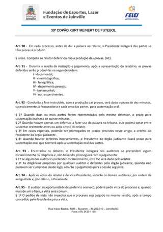 39º COPÃO KURT MEINERT DE FUTEBOL
Rua Inácio Bastos, 1084 – Bucarein – 89.202-310 – Joinville/SC
Fone: (47) 3433-1160
Art. 90 - Em cada processo, antes de dar a palavra ao relator, o Presidente indagará das partes se
têm provas a produzir.
§ único. Compete ao relator deferir ou não a produção das provas. (AC).
Art. 91 - Durante a sessão de instrução e julgamento, após a apresentação do relatório, as provas
deferidas serão produzidas na seguinte ordem:
I - documental;
II - cinematográfica;
III - fonográfica;
IV - depoimento pessoal;
V - testemunhal;
VI - outras pertinentes.
Art. 92 - Concluída a fase instrutória, com a produção das provas, será dado o prazo de dez minutos,
sucessivamente, à Procuradoria e cada uma das partes, para sustentação oral.
§ 1º Quando duas ou mais partes forem representadas pelo mesmo defensor, o prazo para
sustentação oral será de quinze minutos.
§ 2º Quando houver apenas um defensor a fazer uso da palavra na tribuna, este poderá optar entre
sustentar oralmente antes ou após o voto do relator.
§ 3º Em casos especiais, poderão ser prorrogados os prazos previstos neste artigo, a critério do
Presidente do órgão judicante.
§ 4º Quando houver terceiros intervenientes, o Presidente do órgão judicante fixará prazo para
sustentação oral, que ocorrerá após a sustentação oral das partes.
Art. 93 - Encerrados os debates, o Presidente indagará dos auditores se pretendem algum
esclarecimento ou diligência e, não havendo, prosseguirá com o julgamento.
§ 1º Se algum dos auditores pretender esclarecimento, este lhe será dado pelo relator.
§ 2º As diligências propostas por qualquer auditor e deferidas pelo órgão judicante, quando não
puderem ser cumpridas desde logo, adiarão o julgamento para a sessão seguinte.
Art. 94 - Após os votos do relator e do Vice-Presidente, votarão os demais auditores, por ordem de
antiguidade e, por último, o Presidente.
Art. 95 - O auditor, na oportunidade de proferir o seu voto, poderá pedir vista do processo e, quando
mais de um o fizer, a vista será comum.
§ 1º O pedido de vista não impedirá que o processo seja julgado na mesma sessão, após o tempo
concedido pelo Presidente para a vista.
 