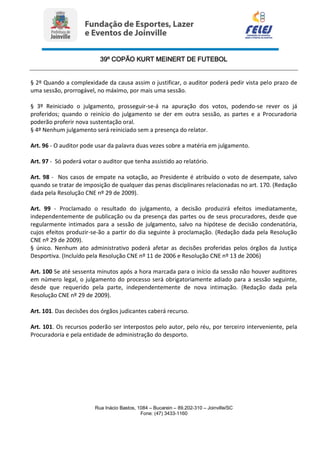 39º COPÃO KURT MEINERT DE FUTEBOL
Rua Inácio Bastos, 1084 – Bucarein – 89.202-310 – Joinville/SC
Fone: (47) 3433-1160
§ 2º Quando a complexidade da causa assim o justificar, o auditor poderá pedir vista pelo prazo de
uma sessão, prorrogável, no máximo, por mais uma sessão.
§ 3º Reiniciado o julgamento, prosseguir-se-á na apuração dos votos, podendo-se rever os já
proferidos; quando o reinício do julgamento se der em outra sessão, as partes e a Procuradoria
poderão proferir nova sustentação oral.
§ 4º Nenhum julgamento será reiniciado sem a presença do relator.
Art. 96 - O auditor pode usar da palavra duas vezes sobre a matéria em julgamento.
Art. 97 - Só poderá votar o auditor que tenha assistido ao relatório.
Art. 98 - Nos casos de empate na votação, ao Presidente é atribuído o voto de desempate, salvo
quando se tratar de imposição de qualquer das penas disciplinares relacionadas no art. 170. (Redação
dada pela Resolução CNE nº 29 de 2009).
Art. 99 - Proclamado o resultado do julgamento, a decisão produzirá efeitos imediatamente,
independentemente de publicação ou da presença das partes ou de seus procuradores, desde que
regularmente intimados para a sessão de julgamento, salvo na hipótese de decisão condenatória,
cujos efeitos produzir-se-ão a partir do dia seguinte à proclamação. (Redação dada pela Resolução
CNE nº 29 de 2009).
§ único. Nenhum ato administrativo poderá afetar as decisões proferidas pelos órgãos da Justiça
Desportiva. (Incluído pela Resolução CNE nº 11 de 2006 e Resolução CNE nº 13 de 2006)
Art. 100 Se até sessenta minutos após a hora marcada para o início da sessão não houver auditores
em número legal, o julgamento do processo será obrigatoriamente adiado para a sessão seguinte,
desde que requerido pela parte, independentemente de nova intimação. (Redação dada pela
Resolução CNE nº 29 de 2009).
Art. 101. Das decisões dos órgãos judicantes caberá recurso.
Art. 101. Os recursos poderão ser interpostos pelo autor, pelo réu, por terceiro interveniente, pela
Procuradoria e pela entidade de administração do desporto.
 