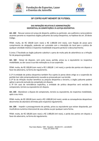 39º COPÃO KURT MEINERT DE FUTEBOL
Rua Inácio Bastos, 1084 – Bucarein – 89.202-310 – Joinville/SC
Fone: (47) 3433-1160
DAS INFRAÇÕES RELATIVAS À ADMINISTRAÇÃO
DESPORTIVA, ÀS COMPETIÇÕES E À JUSTIÇA DESPORTIVA
Art. 102 - Recusar acesso em praça de desporto, pública ou particular, aos auditores e procuradores
atuantes perante os respectivos órgãos judicantes da Justiça Desportiva, na hipótese do art. 20 deste
Código.
PENA: multa, de R$ 100,00 (cem reais) a R$ 1.000,00 (mil reais), com fixação de prazo para
cumprimento da obrigação, podendo ser cumulada com a interdição do local para a prática de
qualquer atividade relativa à respectiva modalidade enquanto perdurar o descumprimento.
§ único. É facultado ao órgão judicante substituir a pena de multa pela de advertência se a infração
for de pequena gravidade.
Art. 102 - Deixar de disputar, sem justa causa, partida, prova ou o equivalente na respectiva
modalidade, ou dar causa à sua não realização ou à sua suspensão.
PENA: multa, de R$ 100,00 (cem reais) a R$ 1.000,00 ( mil reais), e perda dos pontos em disputa a
favor do adversário, na forma do regulamento.
§ 1º A entidade de prática desportiva também fica sujeita às penas deste artigo se a suspensão da
partida tiver sido comprovadamente causada ou provocada por sua torcida.
§ 2º Se da infração resultar benefício ou prejuízo desportivo a terceiro, o órgão judicante poderá
aplicar a pena de exclusão da competição em disputa.
§ 3º Em caso de reincidência específica, a entidade de prática desportiva será excluída do
campeonato, torneio ou equivalente em disputa.
Art. 103 - Abandonar a disputa de campeonato, torneio ou equivalente, da respectiva modalidade,
após o seu início.
PENA: multa, de R$ 100,00 (cem reais) a R$ 1.000,00 (mil reais), sendo as consequências desportivas
decorrentes do abandono dirimidas pelo respectivo regulamento.
Art. 104 - Impedir o prosseguimento de partida, prova ou equivalente que estiver disputando, por
insuficiência numérica intencional de seus atletas ou por qualquer outra forma.
PENA: multa, de R$ 100,00 (cem reais) a R$ 1.000,00 (mil reais), e perda dos pontos em disputa a
favor do adversário, na forma do regulamento.
 