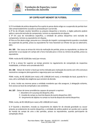 39º COPÃO KURT MEINERT DE FUTEBOL
Rua Inácio Bastos, 1084 – Bucarein – 89.202-310 – Joinville/SC
Fone: (47) 3433-1160
§ 1º A entidade de prática desportiva fica sujeita às penas deste artigo se a suspensão da partida tiver
sido comprovadamente causada ou provocada por sua torcida.
§ 2º Se da infração resultar benefício ou prejuízo desportivo a terceiro, o órgão judicante poderá
aplicar a pena de exclusão do campeonato, torneio ou equivalente em disputa.
§ 3º Em caso de reincidência específica, a entidade de prática desportiva será excluída do
campeonato, torneio ou equivalente em disputa.
4º Para os fins deste artigo, presume-se a intenção de impedir o prosseguimento quando o resultado
da suspensão da partida, prova ou equivalente for mais favorável ao infrator do que ao adversário.
(AC).
Art. 105 - Dar causa ao atraso do início da realização de partida, prova ou equivalente, ou deixar de
apresentar a sua equipe em campo até a hora marcada para o início ou reinício da partida, prova ou
equivalente.
PENA: multa de R$ 10,00 (dez reais) por minuto.
§ 1º Se o atraso for superior ao tempo previsto no regulamento de competição da respectiva
modalidade, o infrator será considerado W.O
Art. 106 - Deixar de manter o local que tenha indicado para realização do evento com infra-estrutura
necessária a assegurar plena garantia e segurança para sua realização.
PENA: multa, de R$ 100,00 (cem reais) a R$ 1.000,00 (mil reais), e interdição do local, quando for o
caso, até a satisfação das exigências que constem da decisão.
§ único. Incide nas mesmas penas a entidade mandante que não assegurar, à delegação visitante,
livre acesso ao local da competição e aos vestiários.
Art. 107 - Deixar de tomar providências capazes de prevenir e reprimir:
I - desordens em sua praça de desporto; (AC).
II - invasão do campo ou local da disputa do evento desportivo; (AC).
III - lançamento de objetos no campo ou local da disputa do evento desportivo.
PENA: multa, de R$ 100,00 (cem reais) a R$ 1.000,00 (mil reais).
§ 1º Quando a desordem, invasão ou lançamento de objeto for de elevada gravidade ou causar
prejuízo ao andamento do evento desportivo, a entidade de prática poderá ser punida com a perda
do mando de campo de uma a dez partidas, provas ou equivalentes, quando participante da
competição oficial.
 