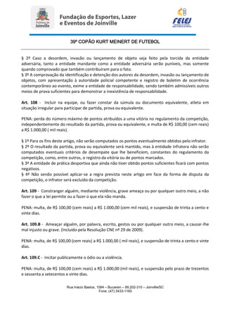 39º COPÃO KURT MEINERT DE FUTEBOL
Rua Inácio Bastos, 1084 – Bucarein – 89.202-310 – Joinville/SC
Fone: (47) 3433-1160
§ 2º Caso a desordem, invasão ou lançamento de objeto seja feito pela torcida da entidade
adversária, tanto a entidade mandante como a entidade adversária serão puníveis, mas somente
quando comprovado que também contribuíram para o fato.
§ 3º A comprovação da identificação e detenção dos autores da desordem, invasão ou lançamento de
objetos, com apresentação à autoridade policial competente e registro de boletim de ocorrência
contemporâneo ao evento, exime a entidade de responsabilidade, sendo também admissíveis outros
meios de prova suficientes para demonstrar a inexistência de responsabilidade.
Art. 108 - Incluir na equipe, ou fazer constar da súmula ou documento equivalente, atleta em
situação irregular para participar de partida, prova ou equivalente.
PENA: perda do número máximo de pontos atribuídos a uma vitória no regulamento da competição,
independentemente do resultado da partida, prova ou equivalente, e multa de R$ 100,00 (cem reais)
a R$ 1.000,00 ( mil reais).
§ 1º Para os fins deste artigo, não serão computados os pontos eventualmente obtidos pelo infrator.
§ 2º O resultado da partida, prova ou equivalente será mantido, mas à entidade infratora não serão
computados eventuais critérios de desempate que lhe beneficiem, constantes do regulamento da
competição, como, entre outros, o registro da vitória ou de pontos marcados.
§ 3º A entidade de prática desportiva que ainda não tiver obtido pontos suficientes ficará com pontos
negativos.
§ 4º Não sendo possível aplicar-se a regra prevista neste artigo em face da forma de disputa da
competição, o infrator será excluído da competição.
Art. 109 - Constranger alguém, mediante violência, grave ameaça ou por qualquer outro meio, a não
fazer o que a lei permite ou a fazer o que ela não manda.
PENA: multa, de R$ 100,00 (cem reais) a R$ 1.000,00 (cem mil reais), e suspensão de trinta a cento e
vinte dias.
Art. 109.B - Ameaçar alguém, por palavra, escrito, gestos ou por qualquer outro meio, a causar-lhe
mal injusto ou grave. (Incluído pela Resolução CNE nº 29 de 2009).
PENA: multa, de R$ 100,00 (cem reais) a R$ 1.000,00 ( mil reais), e suspensão de trinta a cento e vinte
dias.
Art. 109.C - Incitar publicamente o ódio ou a violência.
PENA: multa, de R$ 100,00 (cem reais) a R$ 1.000,00 (mil reais), e suspensão pelo prazo de trezentos
e sessenta a setecentos e vinte dias.
 