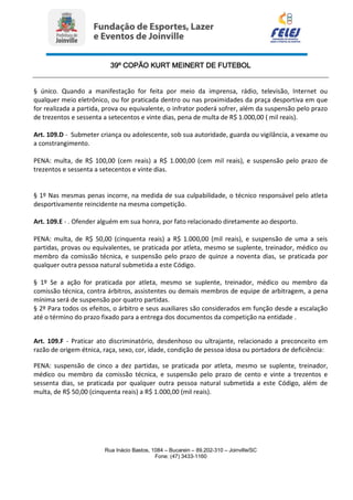 39º COPÃO KURT MEINERT DE FUTEBOL
Rua Inácio Bastos, 1084 – Bucarein – 89.202-310 – Joinville/SC
Fone: (47) 3433-1160
§ único. Quando a manifestação for feita por meio da imprensa, rádio, televisão, Internet ou
qualquer meio eletrônico, ou for praticada dentro ou nas proximidades da praça desportiva em que
for realizada a partida, prova ou equivalente, o infrator poderá sofrer, além da suspensão pelo prazo
de trezentos e sessenta a setecentos e vinte dias, pena de multa de R$ 1.000,00 ( mil reais).
Art. 109.D - Submeter criança ou adolescente, sob sua autoridade, guarda ou vigilância, a vexame ou
a constrangimento.
PENA: multa, de R$ 100,00 (cem reais) a R$ 1.000,00 (cem mil reais), e suspensão pelo prazo de
trezentos e sessenta a setecentos e vinte dias.
§ 1º Nas mesmas penas incorre, na medida de sua culpabilidade, o técnico responsável pelo atleta
desportivamente reincidente na mesma competição.
Art. 109.E - . Ofender alguém em sua honra, por fato relacionado diretamente ao desporto.
PENA: multa, de R$ 50,00 (cinquenta reais) a R$ 1.000,00 (mil reais), e suspensão de uma a seis
partidas, provas ou equivalentes, se praticada por atleta, mesmo se suplente, treinador, médico ou
membro da comissão técnica, e suspensão pelo prazo de quinze a noventa dias, se praticada por
qualquer outra pessoa natural submetida a este Código.
§ 1º Se a ação for praticada por atleta, mesmo se suplente, treinador, médico ou membro da
comissão técnica, contra árbitros, assistentes ou demais membros de equipe de arbitragem, a pena
mínima será de suspensão por quatro partidas.
§ 2º Para todos os efeitos, o árbitro e seus auxiliares são considerados em função desde a escalação
até o término do prazo fixado para a entrega dos documentos da competição na entidade .
Art. 109.F - Praticar ato discriminatório, desdenhoso ou ultrajante, relacionado a preconceito em
razão de origem étnica, raça, sexo, cor, idade, condição de pessoa idosa ou portadora de deficiência:
PENA: suspensão de cinco a dez partidas, se praticada por atleta, mesmo se suplente, treinador,
médico ou membro da comissão técnica, e suspensão pelo prazo de cento e vinte a trezentos e
sessenta dias, se praticada por qualquer outra pessoa natural submetida a este Código, além de
multa, de R$ 50,00 (cinquenta reais) a R$ 1.000,00 (mil reais).
 