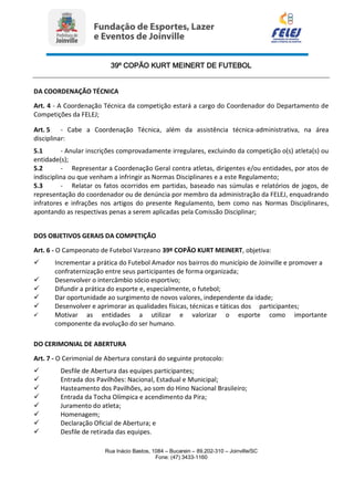 39º COPÃO KURT MEINERT DE FUTEBOL
Rua Inácio Bastos, 1084 – Bucarein – 89.202-310 – Joinville/SC
Fone: (47) 3433-1160
DA COORDENAÇÃO TÉCNICA
Art. 4 - A Coordenação Técnica da competição estará a cargo do Coordenador do Departamento de
Competições da FELEJ;
Art. 5 - Cabe a Coordenação Técnica, além da assistência técnica-administrativa, na área
disciplinar:
5.1 - Anular inscrições comprovadamente irregulares, excluindo da competição o(s) atleta(s) ou
entidade(s);
5.2 - Representar a Coordenação Geral contra atletas, dirigentes e/ou entidades, por atos de
indisciplina ou que venham a infringir as Normas Disciplinares e a este Regulamento;
5.3 - Relatar os fatos ocorridos em partidas, baseado nas súmulas e relatórios de jogos, de
representação do coordenador ou de denúncia por membro da administração da FELEJ, enquadrando
infratores e infrações nos artigos do presente Regulamento, bem como nas Normas Disciplinares,
apontando as respectivas penas a serem aplicadas pela Comissão Disciplinar;
DOS OBJETIVOS GERAIS DA COMPETIÇÃO
Art. 6 - O Campeonato de Futebol Varzeano 39º COPÃO KURT MEINERT, objetiva:
 Incrementar a prática do Futebol Amador nos bairros do município de Joinville e promover a
confraternização entre seus participantes de forma organizada;
 Desenvolver o intercâmbio sócio esportivo;
 Difundir a prática do esporte e, especialmente, o futebol;
 Dar oportunidade ao surgimento de novos valores, independente da idade;
 Desenvolver e aprimorar as qualidades físicas, técnicas e táticas dos participantes;
 Motivar as entidades a utilizar e valorizar o esporte como importante
componente da evolução do ser humano.
DO CERIMONIAL DE ABERTURA
Art. 7 - O Cerimonial de Abertura constará do seguinte protocolo:
 Desfile de Abertura das equipes participantes;
 Entrada dos Pavilhões: Nacional, Estadual e Municipal;
 Hasteamento dos Pavilhões, ao som do Hino Nacional Brasileiro;
 Entrada da Tocha Olímpica e acendimento da Pira;
 Juramento do atleta;
 Homenagem;
 Declaração Oficial de Abertura; e
 Desfile de retirada das equipes.
 
