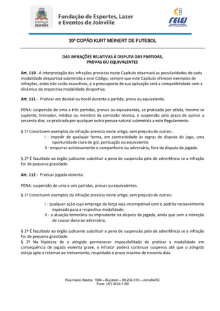 39º COPÃO KURT MEINERT DE FUTEBOL
Rua Inácio Bastos, 1084 – Bucarein – 89.202-310 – Joinville/SC
Fone: (47) 3433-1160
DAS INFRAÇÕES RELATIVAS À DISPUTA DAS PARTIDAS,
PROVAS OU EQUIVALENTES
Art. 110 - A interpretação das infrações previstas neste Capítulo observará as peculiaridades de cada
modalidade desportiva submetida a este Código; sempre que este Capítulo oferecer exemplos de
infrações, estes não serão exaustivos, e o pressuposto de sua aplicação será a compatibilidade com a
dinâmica da respectiva modalidade desportiva.
Art. 111 - Praticar ato desleal ou hostil durante a partida, prova ou equivalente.
PENA: suspensão de uma a três partidas, provas ou equivalentes, se praticada por atleta, mesmo se
suplente, treinador, médico ou membro da comissão técnica, e suspensão pelo prazo de quinze a
sessenta dias, se praticada por qualquer outra pessoa natural submetida a este Regulamento.
§ 1º Constituem exemplos da infração prevista neste artigo, sem prejuízo de outros: .
I - impedir de qualquer forma, em contrariedade às regras de disputa do jogo, uma
oportunidade clara de gol, pontuação ou equivalente;
II - empurrar acintosamente o companheiro ou adversário, fora da disputa da jogada.
§ 2º É facultado ao órgão judicante substituir a pena de suspensão pela de advertência se a infração
for de pequena gravidade.
Art. 112 - Praticar jogada violenta:
PENA: suspensão de uma a seis partidas, provas ou equivalentes.
§ 1º Constituem exemplos da infração prevista neste artigo, sem prejuízo de outros:
I - qualquer ação cujo emprego da força seja incompatível com o padrão razoavelmente
esperado para a respectiva modalidade;
II - a atuação temerária ou imprudente na disputa da jogada, ainda que sem a intenção
de causar dano ao adversário.
§ 2º É facultado ao órgão judicante substituir a pena de suspensão pela de advertência se a infração
for de pequena gravidade.
§ 3º Na hipótese de o atingido permanecer impossibilitado de praticar a modalidade em
consequência de jogada violenta grave, o infrator poderá continuar suspenso até que o atingido
esteja apto a retornar ao treinamento, respeitado o prazo máximo de noventa dias.
 