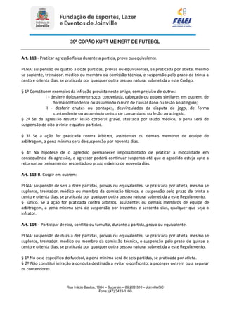 39º COPÃO KURT MEINERT DE FUTEBOL
Rua Inácio Bastos, 1084 – Bucarein – 89.202-310 – Joinville/SC
Fone: (47) 3433-1160
Art. 113 - Praticar agressão física durante a partida, prova ou equivalente.
PENA: suspensão de quatro a doze partidas, provas ou equivalentes, se praticada por atleta, mesmo
se suplente, treinador, médico ou membro da comissão técnica, e suspensão pelo prazo de trinta a
cento e oitenta dias, se praticada por qualquer outra pessoa natural submetida a este Código.
§ 1º Constituem exemplos da infração prevista neste artigo, sem prejuízo de outros:
I - desferir dolosamente soco, cotovelada, cabeçada ou golpes similares em outrem, de
forma contundente ou assumindo o risco de causar dano ou lesão ao atingido;
II - desferir chutes ou pontapés, desvinculados da disputa de jogo, de forma
contundente ou assumindo o risco de causar dano ou lesão ao atingido.
§ 2º Se da agressão resultar lesão corporal grave, atestada por laudo médico, a pena será de
suspensão de oito a vinte e quatro partidas.
§ 3º Se a ação for praticada contra árbitros, assistentes ou demais membros de equipe de
arbitragem, a pena mínima será de suspensão por noventa dias.
§ 4º Na hipótese de o agredido permanecer impossibilitado de praticar a modalidade em
consequência da agressão, o agressor poderá continuar suspenso até que o agredido esteja apto a
retornar ao treinamento, respeitado o prazo máximo de noventa dias.
Art. 113-B. Cuspir em outrem:
PENA: suspensão de seis a doze partidas, provas ou equivalentes, se praticada por atleta, mesmo se
suplente, treinador, médico ou membro da comissão técnica, e suspensão pelo prazo de trinta a
cento e oitenta dias, se praticada por qualquer outra pessoa natural submetida a este Regulamento.
§ único. Se a ação for praticada contra árbitros, assistentes ou demais membros de equipe de
arbitragem, a pena mínima será de suspensão por trezentos e sessenta dias, qualquer que seja o
infrator.
Art. 114 - Participar de rixa, conflito ou tumulto, durante a partida, prova ou equivalente.
PENA: suspensão de duas a dez partidas, provas ou equivalentes, se praticada por atleta, mesmo se
suplente, treinador, médico ou membro da comissão técnica, e suspensão pelo prazo de quinze a
cento e oitenta dias, se praticada por qualquer outra pessoa natural submetida a este Regulamento.
§ 1º No caso específico do futebol, a pena mínima será de seis partidas, se praticada por atleta.
§ 2º Não constitui infração a conduta destinada a evitar o confronto, a proteger outrem ou a separar
os contendores.
 