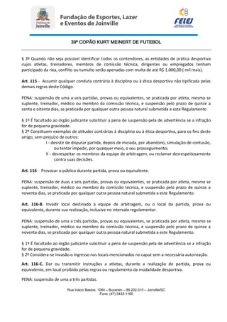 39º COPÃO KURT MEINERT DE FUTEBOL
Rua Inácio Bastos, 1084 – Bucarein – 89.202-310 – Joinville/SC
Fone: (47) 3433-1160
§ 3º Quando não seja possível identificar todos os contendores, as entidades de prática desportiva
cujos atletas, treinadores, membros de comissão técnica, dirigentes ou empregados tenham
participado da rixa, conflito ou tumulto serão apenadas com multa de até R$ 1.000,00 ( mil reais).
Art. 115 - Assumir qualquer conduta contrária à disciplina ou à ética desportiva não tipificada pelas
demais regras deste Código.
PENA: suspensão de uma a seis partidas, provas ou equivalentes, se praticada por atleta, mesmo se
suplente, treinador, médico ou membro da comissão técnica, e suspensão pelo prazo de quinze a
cento e oitenta dias, se praticada por qualquer outra pessoa natural submetida a este Regulamento
§ 1º É facultado ao órgão judicante substituir a pena de suspensão pela de advertência se a infração
for de pequena gravidade.
§ 2º Constituem exemplos de atitudes contrárias à disciplina ou à ética desportiva, para os fins deste
artigo, sem prejuízo de outros:
I - desistir de disputar partida, depois de iniciada, por abandono, simulação de contusão,
ou tentar impedir, por qualquer meio, o seu prosseguimento;
II - desrespeitar os membros da equipe de arbitragem, ou reclamar desrespeitosamente
contra suas decisões.
Art. 116 - Provocar o público durante partida, prova ou equivalente.
PENA: suspensão de duas a seis partidas, provas ou equivalentes, se praticada por atleta, mesmo se
suplente, treinador, médico ou membro da comissão técnica, e suspensão pelo prazo de quinze a
noventa dias, se praticada por qualquer outra pessoa natural submetida a este Regulamento.
Art. 116-B. Invadir local destinado à equipe de arbitragem, ou o local da partida, prova ou
equivalente, durante sua realização, inclusive no intervalo regulamentar.
PENA: suspensão de uma a três partidas, provas ou equivalentes, se praticada por atleta, mesmo se
suplente, treinador, médico ou membro da comissão técnica, e suspensão pelo prazo de quinze a
noventa dias, se praticada por qualquer outra pessoa natural submetida a este Regulamento.
§ 1º É facultado ao órgão judicante substituir a pena de suspensão pela de advertência se a infração
for de pequena gravidade.
§ 2º Considera-se invasão o ingresso nos locais mencionados no caput sem a necessária autorização.
Art. 116-C. Dar ou transmitir instruções a atletas, durante a realização de partida, prova ou
equivalente, em local proibido pelas regras ou regulamento da modalidade desportiva.
PENA: suspensão de uma a três partidas.
 