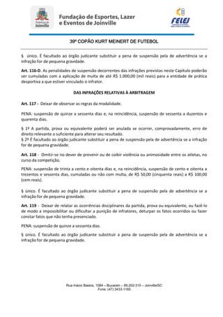 39º COPÃO KURT MEINERT DE FUTEBOL
Rua Inácio Bastos, 1084 – Bucarein – 89.202-310 – Joinville/SC
Fone: (47) 3433-1160
§ único. É facultado ao órgão judicante substituir a pena de suspensão pela de advertência se a
infração for de pequena gravidade.
Art. 116-D. As penalidades de suspensão decorrentes das infrações previstas neste Capítulo poderão
ser cumuladas com a aplicação de multa de até R$ 1.000,00 (mil reais) para a entidade de prática
desportiva a que estiver vinculado o infrator.
DAS INFRAÇÕES RELATIVAS À ARBITRAGEM
Art. 117 - Deixar de observar as regras da modalidade.
PENA: suspensão de quinze a sessenta dias e, na reincidência, suspensão de sessenta a duzentos e
quarenta dias.
§ 1º A partida, prova ou equivalente poderá ser anulada se ocorrer, comprovadamente, erro de
direito relevante o suficiente para alterar seu resultado.
§ 2º É facultado ao órgão judicante substituir a pena de suspensão pela de advertência se a infração
for de pequena gravidade.
Art. 118 - Omitir-se no dever de prevenir ou de coibir violência ou animosidade entre os atletas, no
curso da competição.
PENA: suspensão de trinta a cento e oitenta dias e, na reincidência, suspensão de cento e oitenta a
trezentos e sessenta dias, cumuladas ou não com multa, de R$ 50,00 (cinquenta reais) a R$ 100,00
(cem reais).
§ único. É facultado ao órgão judicante substituir a pena de suspensão pela de advertência se a
infração for de pequena gravidade.
Art. 119 - Deixar de relatar as ocorrências disciplinares da partida, prova ou equivalente, ou fazê-lo
de modo a impossibilitar ou dificultar a punição de infratores, deturpar os fatos ocorridos ou fazer
constar fatos que não tenha presenciado.
PENA: suspensão de quinze a sessenta dias.
§ único. É facultado ao órgão judicante substituir a pena de suspensão pela de advertência se a
infração for de pequena gravidade.
 