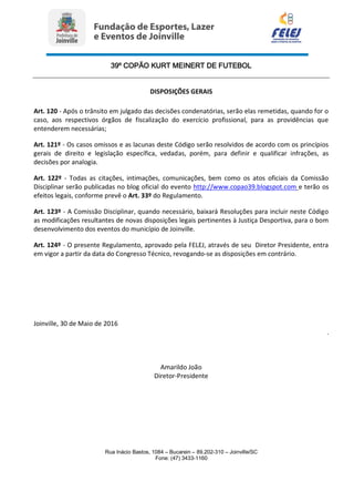 39º COPÃO KURT MEINERT DE FUTEBOL
Rua Inácio Bastos, 1084 – Bucarein – 89.202-310 – Joinville/SC
Fone: (47) 3433-1160
DISPOSIÇÕES GERAIS
Art. 120 - Após o trânsito em julgado das decisões condenatórias, serão elas remetidas, quando for o
caso, aos respectivos órgãos de fiscalização do exercício profissional, para as providências que
entenderem necessárias;
Art. 121º - Os casos omissos e as lacunas deste Código serão resolvidos de acordo com os princípios
gerais de direito e legislação específica, vedadas, porém, para definir e qualificar infrações, as
decisões por analogia.
Art. 122º - Todas as citações, intimações, comunicações, bem como os atos oficiais da Comissão
Disciplinar serão publicadas no blog oficial do evento http://www.copao39.blogspot.com e terão os
efeitos legais, conforme prevê o Art. 33º do Regulamento.
Art. 123º - A Comissão Disciplinar, quando necessário, baixará Resoluções para incluir neste Código
as modificações resultantes de novas disposições legais pertinentes à Justiça Desportiva, para o bom
desenvolvimento dos eventos do município de Joinville.
Art. 124º - O presente Regulamento, aprovado pela FELEJ, através de seu Diretor Presidente, entra
em vigor a partir da data do Congresso Técnico, revogando-se as disposições em contrário.
Joinville, 30 de Maio de 2016
.
Amarildo João
Diretor-Presidente
 