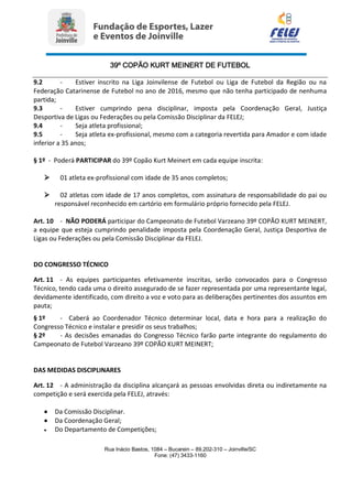 39º COPÃO KURT MEINERT DE FUTEBOL
Rua Inácio Bastos, 1084 – Bucarein – 89.202-310 – Joinville/SC
Fone: (47) 3433-1160
9.2 - Estiver inscrito na Liga Joinvilense de Futebol ou Liga de Futebol da Região ou na
Federação Catarinense de Futebol no ano de 2016, mesmo que não tenha participado de nenhuma
partida;
9.3 - Estiver cumprindo pena disciplinar, imposta pela Coordenação Geral, Justiça
Desportiva de Ligas ou Federações ou pela Comissão Disciplinar da FELEJ;
9.4 - Seja atleta profissional;
9.5 - Seja atleta ex-profissional, mesmo com a categoria revertida para Amador e com idade
inferior a 35 anos;
§ 1º - Poderá PARTICIPAR do 39º Copão Kurt Meinert em cada equipe inscrita:
 01 atleta ex-profissional com idade de 35 anos completos;
 02 atletas com idade de 17 anos completos, com assinatura de responsabilidade do pai ou
responsável reconhecido em cartório em formulário próprio fornecido pela FELEJ.
Art. 10 - NÃO PODERÁ participar do Campeonato de Futebol Varzeano 39º COPÃO KURT MEINERT,
a equipe que esteja cumprindo penalidade imposta pela Coordenação Geral, Justiça Desportiva de
Ligas ou Federações ou pela Comissão Disciplinar da FELEJ.
DO CONGRESSO TÉCNICO
Art. 11 - As equipes participantes efetivamente inscritas, serão convocados para o Congresso
Técnico, tendo cada uma o direito assegurado de se fazer representada por uma representante legal,
devidamente identificado, com direito a voz e voto para as deliberações pertinentes dos assuntos em
pauta;
§ 1º - Caberá ao Coordenador Técnico determinar local, data e hora para a realização do
Congresso Técnico e instalar e presidir os seus trabalhos;
§ 2º - As decisões emanadas do Congresso Técnico farão parte integrante do regulamento do
Campeonato de Futebol Varzeano 39º COPÃO KURT MEINERT;
DAS MEDIDAS DISCIPLINARES
Art. 12 - A administração da disciplina alcançará as pessoas envolvidas direta ou indiretamente na
competição e será exercida pela FELEJ, através:
 Da Comissão Disciplinar.
 Da Coordenação Geral;
 Do Departamento de Competições;
 