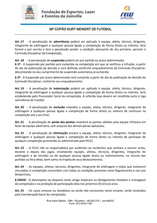 39º COPÃO KURT MEINERT DE FUTEBOL
Rua Inácio Bastos, 1084 – Bucarein – 89.202-310 – Joinville/SC
Fone: (47) 3433-1160
Art. 17 - A penalização de advertência poderá ser aplicada à equipe, atleta, técnico, dirigente,
integrante da arbitragem e qualquer pessoa ligada a competição de forma direta ou indireta. Será
formal e por escrito e fará o penalizado perder a condição atenuante de réu primário, perante à
Comissão Disciplinar da Competição;
Art. 18 - A penalização de suspensão poderá ser por partida ou prazo determinado;
§ 1º - A Suspensão por partida será cumprida na competição em que se verificou a infração, a partir
do dia da publicação da decisão e será definida conforme enquadramento da Comissão Disciplinar,
descontando no seu cumprimento da suspensão automática já cumprida;
§ 2º - A Suspensão por prazo determinado será cumprida a partir do dia da publicação da decisão da
Comissão Disciplinar, conforme seu enquadramento;
Art. 19 - A penalização de indenização poderá ser aplicada à equipe, atleta, técnico, dirigente,
integrante da arbitragem e qualquer pessoa ligada a competição de forma direta ou indireta. Será
estabelecida pelo Procurador Geral da competição. A referida taxa deverá ser recolhida junto à Liga
Joinvillense de Futebol.
Art. 20 - A penalização de exclusão impedirá a equipe, atleta, técnico, dirigente, integrante da
arbitragem e qualquer pessoa ligada a competição de forma direta ou indireta de continuar na
competição até o seu final;
Art. 21 - A penalização de perda dos pontos reverterá os pontos obtidos pela equipe infratora em
favor da equipe adversária, sem prejuízo das demais penas aplicáveis;
Art. 22 - A penalização de eliminação privará a equipe, atleta, técnico, dirigente, integrante da
arbitragem e qualquer pessoa ligada a competição de forma direta ou indireta de participar de
qualquer competição promovida ou administrada pela FELEJ;
Art. 23 - A FELEJ não se responsabiliza por acidentes ou incidentes que venham a ocorrer antes,
durante e depois dos jogos, envolvendo equipes, atletas, técnicos, dirigentes, integrante de
arbitragem e de torcidas ou de qualquer pessoa ligada direta ou indiretamente, no recinto das
partidas ou fora delas, bem como no trajeto de seus deslocamentos;
Art. 24 - As equipes, atletas, técnicos, dirigentes, integrante de arbitragem e todos que estiverem
vinculados à competição concordam com todas as condições previstas neste Regulamento e nas Leis
Desportivas;
§ ÚNICO - O desrespeito ao disposto neste artigo implicará no desligamento imediato e irrevogável
da competição e na proibição de participação dela nos próximos 05 (cinco) anos.
Art. 25 - Os casos omissos ou duvidosos ou ainda não constantes neste encarte, serão resolvidos
pela Coordenação Geral da competição.
 