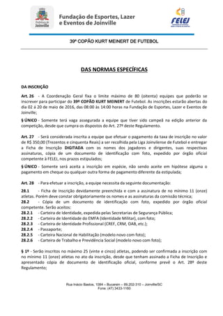 39º COPÃO KURT MEINERT DE FUTEBOL
Rua Inácio Bastos, 1084 – Bucarein – 89.202-310 – Joinville/SC
Fone: (47) 3433-1160
DAS NORMAS ESPECÍFICAS
DA INSCRIÇÃO
Art. 26 - A Coordenação Geral fixa o limite máximo de 80 (oitenta) equipes que poderão se
inscrever para participar do 39º COPÃO KURT MEINERT de Futebol. As inscrições estarão abertas do
dia 02 á 20 de maio de 2016, das 08:00 às 14:00 horas na Fundação de Esportes, Lazer e Eventos de
Joinville;
§ ÚNICO - Somente terá vaga assegurada a equipe que tiver sido campeã na edição anterior da
competição, desde que cumpra os dispostos do Art. 27º deste Regulamento.
Art. 27 - Será considerada inscrita a equipe que efetuar o pagamento da taxa de inscrição no valor
de R$ 350,00 (Trezentos e cinquenta Reais) a ser recolhida pela Liga Joinvilense de Futebol e entregar
a Ficha de Inscrição DIGITADA com os nomes dos jogadores e dirigentes, suas respectivas
assinaturas, cópia de um documento de identificação com foto, expedido por órgão oficial
competente à FELEJ, nos prazos estipulados;
§ ÚNICO - Somente será aceita a inscrição em espécie, não sendo aceite em hipótese alguma o
pagamento em cheque ou qualquer outra forma de pagamento diferente da estipulada;
Art. 28 - Para efetuar a inscrição, a equipe necessita da seguinte documentação:
28.1 - Ficha de Inscrição devidamente preenchida e com a assinatura de no mínimo 11 (onze)
atletas. Porém deve constar obrigatoriamente os nomes e as assinaturas da comissão técnica;
28.2 - Cópia de um documento de identificação com foto, expedido por órgão oficial
competente. Serão aceitos:
28.2.1 - Carteira de Identidade, expedida pelas Secretarias de Segurança Pública;
28.2.2 - Carteira de Identidade do EMFA (Identidade Militar), com foto;
28.2.3 - Carteira de Identidade Profissional (CREF, CRM, OAB, etc.);
28.2.4 - Passaporte;
28.2.5 - Carteira Nacional de Habilitação (modelo novo com foto);
28.2.6 - Carteira de Trabalho e Previdência Social (modelo novo com foto);
§ 1º - Serão inscritos no máximo 25 (vinte e cinco) atletas, podendo ser confirmada a inscrição com
no mínimo 11 (onze) atletas no ato da inscrição, desde que tenham assinado a Ficha de Inscrição e
apresentado cópia de documento de identificação oficial, conforme prevê o Art. 28º deste
Regulamento;
 