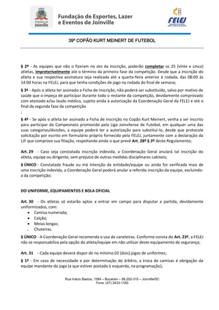39º COPÃO KURT MEINERT DE FUTEBOL
Rua Inácio Bastos, 1084 – Bucarein – 89.202-310 – Joinville/SC
Fone: (47) 3433-1160
§ 2º - As equipes que não o fizeram no ato da inscrição, poderão completar os 25 (vinte e cinco)
atletas, impreterivelmente até o término da primeira fase da competição. Desde que a inscrição do
atleta e sua respectiva assinatura seja realizada até a quarta-feira anterior à rodada, das 08:00 às
14:00 horas na FELEJ, para que tenha condições de jogo na rodada do final de semana;
§ 3º - Após o atleta ter assinado a Ficha de Inscrição, não poderá ser substituído, salvo por motivo de
saúde que o impeça de participar durante todo o restante da competição, devidamente comprovado
com atestado e/ou laudo médico, sujeito ainda à autorização da Coordenação Geral da FELEJ e até o
final da segunda fase da competição
;
§ 4º - Se após o atleta ter assinado a Ficha de Inscrição no Copão Kurt Meinert, venha a ser inscrito
para participar do Campeonato promovido pela Liga Joinvilense de Futebol, em qualquer uma das
suas categorias/divisões, a equipe poderá ter a autorização para substituí-lo, desde que protocole
solicitação por escrito em formulário próprio fornecido pela FELEJ, juntamente com a declaração da
LJF que comprove sua filiação, respeitando ainda o que prevê Art. 28º § 2º deste Regulamento;
Art. 29 - Caso seja constatada inscrição indevida, a Coordenação Geral anulará tal inscrição do
atleta, equipe ou dirigente, sem prejuízo de outras medidas disciplinares cabíveis;
§ ÚNICO - Constatada fraude ou má intenção da entidade/equipe ou ainda for verificada mais de
uma inscrição indevida, a Coordenação Geral poderá anular a referida inscrição da equipe, excluindo-
a da competição;
DO UNIFORME, EQUIPAMENTOS E BOLA OFICIAL
Art. 30 - Os atletas só estarão aptos a entrar em campo para disputar a partida, devidamente
uniformizados, com:
 Camisa numerada;
 Calção;
 Meias longas;
 Chuteiras.
§ ÚNICO - A Coordenação Geral recomenda o uso de caneleiras. Conforme consta do Art. 23º, a FELEJ
não se responsabiliza pela opção do atleta/equipe em não utilizar deste equipamento de segurança;
Art. 31 - Cada equipe deverá dispor de no mínimo 02 (dois) jogos de uniformes;
§ 1º - Em caso de necessidade e por determinação do árbitro, a troca de camisas é obrigação da
equipe mandante do jogo (a que estiver postado à esquerda, na programação);
 