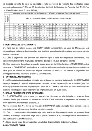 no mercado varejista da praça da operação, o valor da Tabela de Resgate das prestações pagas,
aprovada pela portaria n°. 314, de 15 de setembro de 2005, do Ministério da Fazenda: (art. 7.", §3." da
Lei 5.768-71 e Art. 33 da Portaria 54/2008)
                    TABELA DE RESGATE - PLANO DE ATÉ 48 MESES - NÚMERO DE PRESTAÇÕES CONTRATADAS
   Número de
   prestações
     Pagas




                                          FATOR A SER APLICADO AO VALOR DAS PRESTAÇÕES PAGAS


                     4       5       6     7     8     9     10    11    12      13   14   15    16    17    18    19    20    21    22    23    24      25

 12                  0,556   0,611   0,667 0,722 0,778 0,833 0,889 0,944 1,000

 24                  0,524   0,548   0,571 0,595 0,619 0,643 0,667 0,690 0,714 0,738 0,762 0,789 0,810 0,833 0,857 0,881 0,905 0,929 0,952 0,976 1,000

 36                  0,515   0,530   0,545 0,561 0,576 0,591 0,606 0,621 0,636 0,652 0,667 0,682 0,697 0,712 0,727 0,742 0,758 0,713 0,788 0,803 0,818 0,833

 48                  0,511   0,522   0,533 0,544 0,556 0,567 0,578 0,589 0,600 0,611 0,622 0,633 0,644 0,656 0,667 0,678 0,689 0,700 0,711 0,722 0,733 0,744

            26       27      28      29    30    31    32    33    34    35      36   37   38    39    40    41    42    43    44    45    46    47      48

 36         0,848    0,864   0,879   0,894 0,909 0,924 0,939 0,955 0,970 0,985 1,00

 48         0,756    0,767   0,718   0,789 0,800 0,811 0,822 0,833 0,844 0,856 0,867 0,878 0,889 0,900 0,911 0,922 0,933 0,944 0,956 0,967 0,978 0,989 1,000




5 - PONTUALIDADE DO PAGAMENTO
5.1. Para que os valores pagos pelo COMPRADOR correspondam ao valor da Mercadoria será
necessário que cada uma das prestações seja liquidada pontualmente até a data do vencimento para ter
direito a premiação.
5.2. Caso o pagamento das parcelas seja efetuado após a data dos respectivos vencimentos, será
acrescido multa moratória de 2% (dois por cento) dejuros de I % (um por cento) ao mês.
5.3. Se o pagamento de qualquer prestação atrasar por mais de 30 (trinta) dias, a VENDEDORA poderá
considerar o COMPRADOR inadimplente e rescindir o Contrato mediante entrega das mercadorias de
valor igual ao previsto na tabela de resgate constante do item 4.2., ou aceitar o pagamento das
prestações vencidas, observada o item 5.2. Descrita acima.
6 – ENTREGADA MERCADORIA
6.1. A Mercadoria discriminada no contrato, será entregue ou colocada à disposição do COMPRADOR,
na praça da operação, em até 30 (trinta) dias, contados da data da premiação, ou em até 08 (oito) dias
após o pagamento de todas as prestações, salvo se o COMPRADOR optar por outra mercadoria só
existente no estoque de estabelecimento da empresa situado em outra praça.
7 - OPÇÃO POR MERCADORIAS DIFERENTES
7.1. O COMPRADOR poderá optar por mercadorias diferentes da discriminada no anverso deste
contrato, desde que existente no estoque da VENDEDORA, mediante o pagamento da diferença do
preço se houver, respeitando a cláusula 2.2.
7.2. Tal opção do item 7.1. deverá ser feita pelo COMPRADOR após a quitação deste contrato, seja por
premiação ou por adimplemento da última parcela avençada.
7.3. Caso o preço da nova Mercadoria seja maior que o da Mercadoria indicada no anverso deste
contrato, a diferença deverá ser paga a vista pelo COMPRADOR e, caso seja menor, será devolvida
pela VENDEDORA em Mercadorias.
7.4. Neste caso o prazo de entrega estará vinculado à disponibilidade do bem em estoque.
8 - DISPOSIÇÕES FINAIS
 