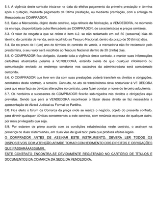 8.1. A vigência deste contrato inicia-se na data do efetivo pagamento da primeira prestação e termina
após a quitação, mediante pagamento da última prestação, ou mediante premiação, com a entrega da
Mercadoria ao COMPRADOR.
8.2. Caso a Mercadoria, objeto deste contrato, seja retirada de fabricação, a VENDEDORA, no momento
da entrega, disponibilizará outra Mercadoria ao COMPRADOR, de características e preços similares.
8.3. O valor de resgate a que se refere o item 4.2, se não reclamado em até 60 (sessenta) dias do
término do contrato de venda, será recolhido ao Tesouro Nacional, dentro do prazo de 30 (trinta) dias.
8.4. Se no prazo de I (um) ano do término do contrato de venda, a mercadoria não for reclamado pelo
prestamista, o seu valor será recolhido ao Tesouro Nacional dentro de 30 (trinta) dias.
8.5. O COMPRADOR fica obrigado, durante toda a vigência deste contrato, a manter suas informações
cadastrais atualizadas perante a VENDEDORA, estando ciente de que qualquer informativo ou
comunicação enviado ao endereço constante nos cadastros da administradora será considerado
cumprido.
8.6. O COMPRADOR que tiver em dia com suas prestações poderá transferir os direitos e obrigações,
constantes deste contrato, a terceiro. Contudo, no ato da transferência deve comunicar à VE DEDORA
para que essa faça as devidas alterações no contrato, para fazer constar o nome do terceiro adquirente.
8.7. Os herdeiros e sucessores do COMPRADOR ficarão sub-rogados nos direitos e obrigações aqui
previstas. Sendo que para a VENDEDORA reconhecer o titular desse direito se faz necessário a
apresentação de Alvará Judicial ou Formal de Partilha.
8.8. Fica eleito o fórum da Comarca da praça onde se realiza o negócio, objeto do presente contrato,
para dirimir quaisquer dúvidas concernentes a este contrato, com renúncia expressa de qualquer outro,
por mais privilegiado que seja.
8.9. Por estarem de pleno acordo com as condições estabelecidas neste contrato, o assinam na
presença de duas testemunhas, em duas vias de igual teor, para que produza efeitos legais.
O COMPRADOR ANTES DE ASSINAR ESTE INSTRUMENTO, DEVERÁ LER TODOS OS
DISPOSITIVOS COM ATENÇÃO,AFIMDE TOMAR CONHECIMENTO DOS DIREITOS E OBRIGAÇÕES
QUE PASSARÁAASSUMIR.
ESTE CONTRATO ENCONTRA-SE DEVIDAMENTE REGISTRADO NO CARTÓRIO DE TÍTULOS E
DOCUMENTOS DA COMARCA DA SEDE DA VENDEDORA.
 