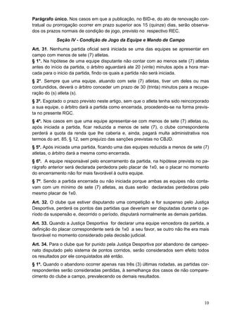 Parágrafo único. Nos casos em que a publicação, no BID-e, do ato de renovação con-
tratual ou prorrogação ocorrer em prazo superior aos 15 (quinze) dias, serão observa-
dos os prazos normais de condição de jogo, previsto no respectivo REC.
            Seção IV - Condição de Jogo da Equipe e Mando de Campo
Art. 31. Nenhuma partida oficial será iniciada se uma das equipes se apresentar em
campo com menos de sete (7) atletas.
§ 1°. Na hipótese de uma equipe disputante não contar com ao menos sete (7) atletas
antes do início da partida, o árbitro aguardará ate 20 (vinte) minutos após a hora mar-
cada para o inicio da partida, findo os quais a partida não será iniciada.
§ 2°. Sempre que uma equipe, atuando com sete (7) atletas, tiver um deles ou mas
contundidos, deverá o árbitro conceder um prazo de 30 (trinta) minutos para a recupe-
ração do (s) atleta (s).
§ 3º. Esgotado o prazo previsto neste artigo, sem que o atleta tenha sido reincorporado
a sua equipe, o árbitro dará a partida como encerrada, procedendo-se na forma previs-
ta no presente RGC.
§ 4º. Nos casos em que uma equipe apresentar-se com menos de sete (7) atletas ou,
após iniciada a partida, ficar reduzida a menos de sete (7), o clube correspondente
perderá a quota da renda que lhe caberia e, ainda, pagará multa administrativa nos
termos do art. 85, § 12, sem prejuízo das sanções previstas no CBJD.
§ 5º. Após iniciada uma partida, ficando uma das equipes reduzida a menos de sete (7)
atletas, o árbitro dará a mesma como encerrada.
§ 6º. A equipe responsável pelo encerramento da partida, na hipótese prevista no pa-
rágrafo anterior será declarada perdedora pelo placar de 1x0, se o placar no momento
do encerramento não for mais favorável à outra equipe.
§ 7º. Sendo a partida encerrada ou não iniciada porque ambas as equipes não conta-
vam com um mínimo de sete (7) atletas, as duas serão declaradas perdedoras pelo
mesmo placar de 1x0.
Art. 32. O clube que estiver disputando uma competição e for suspenso pelo Justiça
Desportiva, perderá os pontos das partidas que deveriam ser disputadas durante o pe-
ríodo da suspensão e, decorrido o período, disputará normalmente as demais partidas.
Art. 33. Quando a Justiça Desportiva for declarar uma equipe vencedora da partida, a
definição do placar correspondente será de 1x0 a seu favor, se outro não lhe era mais
favorável no momento considerado pela decisão judicial.
Art. 34. Para o clube que for punido pela Justiça Desportiva por abandono de campeo-
nato disputado pelo sistema de pontos corridos, serão considerados sem efeito todos
os resultados por ele conquistados até então.
§ 1º. Quando o abandono ocorrer apenas nas três (3) últimas rodadas, as partidas cor-
respondentes serão consideradas perdidas, à semelhança dos casos de não compare-
cimento do clube a campo, prevalecendo os demais resultados.




                                                                                    10
 
