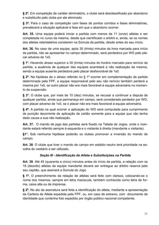 § 2º. Em competição de caráter eliminatório, o clube será desclassificado por abandono
e substituído pelo clube por ele eliminado.
§ 3º. Para o caso de competição com fases de pontos corridos e fases eliminatórias,
prevalecerá a situação aplicável à fase em que o abandono ocorrer.
Art. 35. Uma equipe poderá iniciar a partida com menos de 11 (onze) atletas e ser
completada no curso da mesma, desde que cientificado o arbitro e, ainda, se os nomes
dos atletas retardatários constarem na Súmula da partida, desde antes do seu início.
Art. 36. No caso de uma equipe, após 30 (trinta) minutos da hora marcada para início
da partida, não se apresentar no campo determinado, será perdedora por WO pelo pla-
car adverso de 1x0.
§ 1°. Havendo atraso superior a 30 (trinta) minutos do horário marcado para reinício da
partida, a ausência de qualquer das equipes acarretará a não realização da mesma,
sendo a equipe ausente perdedora pelo placar desfavorável de 1x0.
§ 2º. Na hipótese de o atraso referido no § 1º ocorrer em complementação de partida
determinada pela FPF, a equipe responsável pelo seu não reinício também perderá a
mesma por 1x0, se outro placar não era mais favorável à equipe adversária no momen-
to da suspensão.
§ 3°. O clube que, por mais de 10 (dez) minutos, se recusar a continuar a disputa de
qualquer partida, ainda que permaneça em campo, será considerado perdedor por WO,
com placar adverso de 1x0, se o placar não era mais favorável à equipe adversária.
§ 4º. A partida na qual ocorrer a aplicação do WO será computada para cumprimento
de punição decorrente de aplicação de cartão somente para a equipe que não tenha
dado causa a sua não realização.
Art. 37. O mando de jogo das partidas será fixado na Tabela de Jogos, onde o man-
dante estará referido sempre à esquerda e o visitante à direita (mandante x visitante).
§1°. Sob nenhuma hipótese poderão os clubes promover a inversão do mando de
campo;
Art. 38. O clube que tiver o mando de campo em estádio neutro terá prioridade na es-
colha do vestiário a ser utilizado.
            Seção III - Identificação de Atleta e Substituições na Partida
Art. 39. Até 45 (quarenta e cinco) minutos antes do início da partida, a relação com os
18 (dezoito) atletas da equipe mandante deverá ser entregue ao árbitro reserva pelo
seu capitão, que assinará a Súmula do Jogo.
§ 1º. O preenchimento da relação de atletas será feito com clareza, colocando-se o
nome dos mesmos, sempre em letra maiúscula, também conhecida como letra de for-
ma, caixa alta ou de imprensa.
§ 2º. No ato da assinatura será feita a identificação do atleta, mediante a apresentação
da Carteira de Atleta expedida pela FPF, ou, em caso de extravio, com documento de
identidade que contenha foto expedido por órgão público nacional competente;



                                                                                     11
 